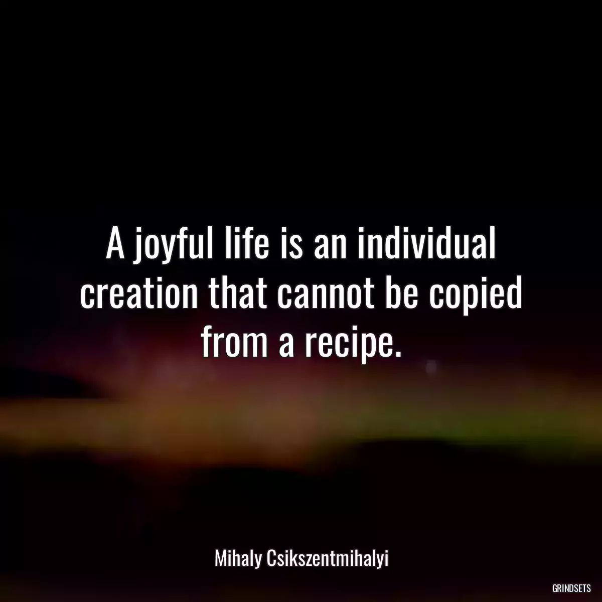 A joyful life is an individual creation that cannot be copied from a recipe.