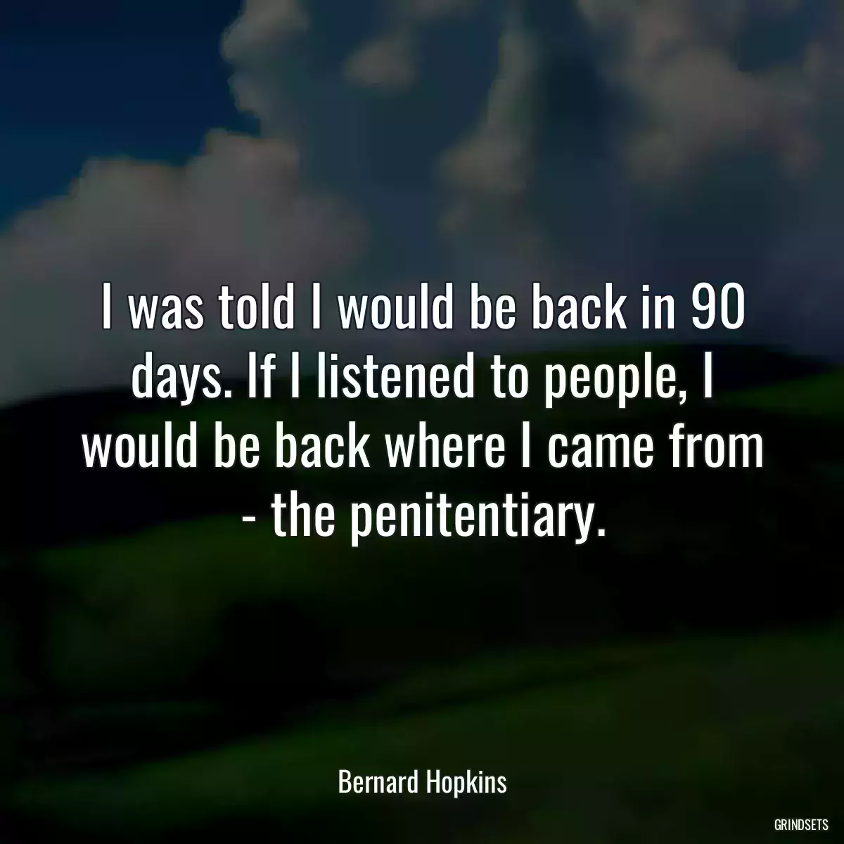 I was told I would be back in 90 days. If I listened to people, I would be back where I came from - the penitentiary.