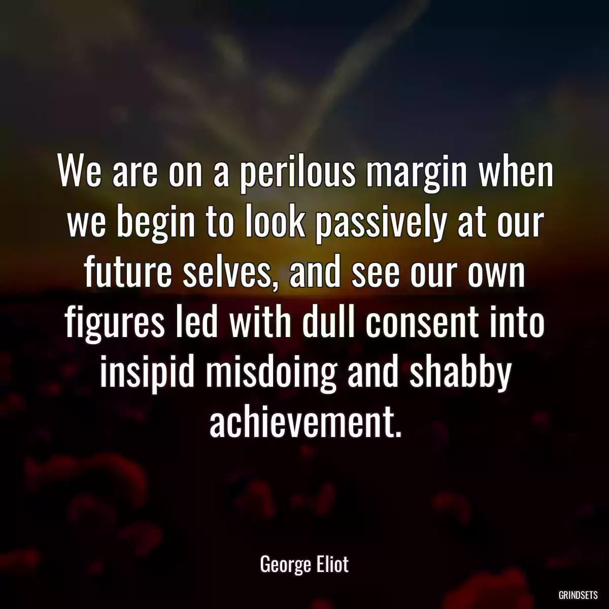 We are on a perilous margin when we begin to look passively at our future selves, and see our own figures led with dull consent into insipid misdoing and shabby achievement.