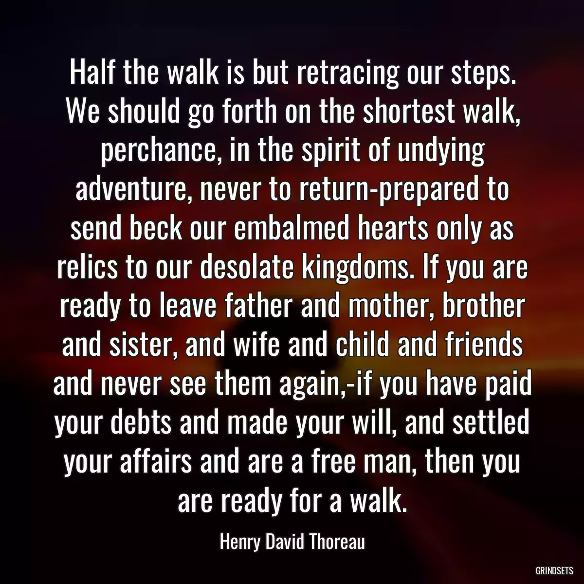 Half the walk is but retracing our steps. We should go forth on the shortest walk, perchance, in the spirit of undying adventure, never to return-prepared to send beck our embalmed hearts only as relics to our desolate kingdoms. If you are ready to leave father and mother, brother and sister, and wife and child and friends and never see them again,-if you have paid your debts and made your will, and settled your affairs and are a free man, then you are ready for a walk.