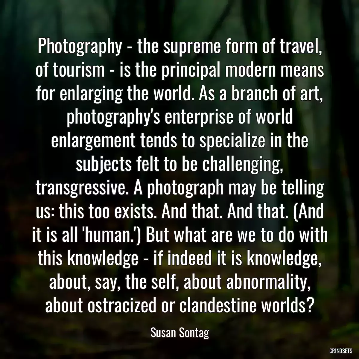 Photography - the supreme form of travel, of tourism - is the principal modern means for enlarging the world. As a branch of art, photography\'s enterprise of world enlargement tends to specialize in the subjects felt to be challenging, transgressive. A photograph may be telling us: this too exists. And that. And that. (And it is all \'human.\') But what are we to do with this knowledge - if indeed it is knowledge, about, say, the self, about abnormality, about ostracized or clandestine worlds?