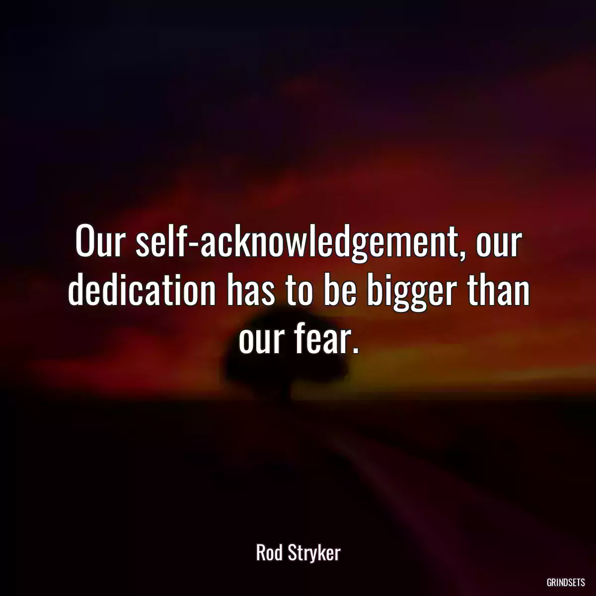 Our self-acknowledgement, our dedication has to be bigger than our fear.