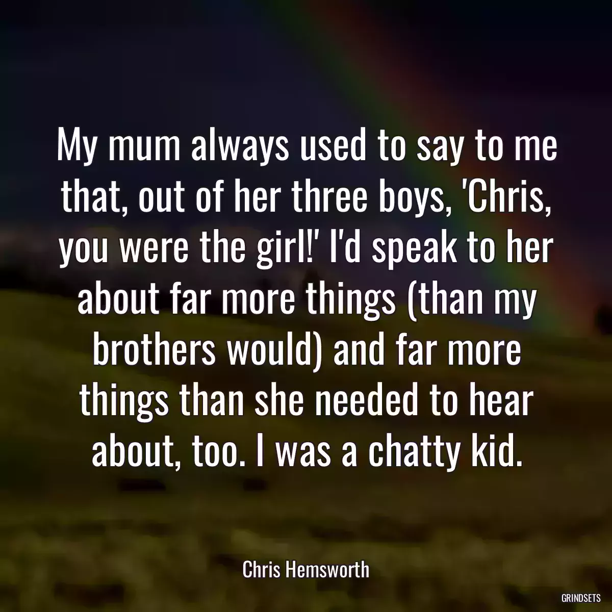 My mum always used to say to me that, out of her three boys, \'Chris, you were the girl!\' I\'d speak to her about far more things (than my brothers would) and far more things than she needed to hear about, too. I was a chatty kid.