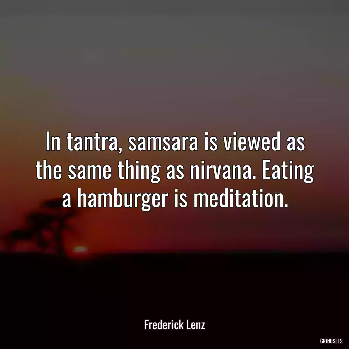 In tantra, samsara is viewed as the same thing as nirvana. Eating a hamburger is meditation.