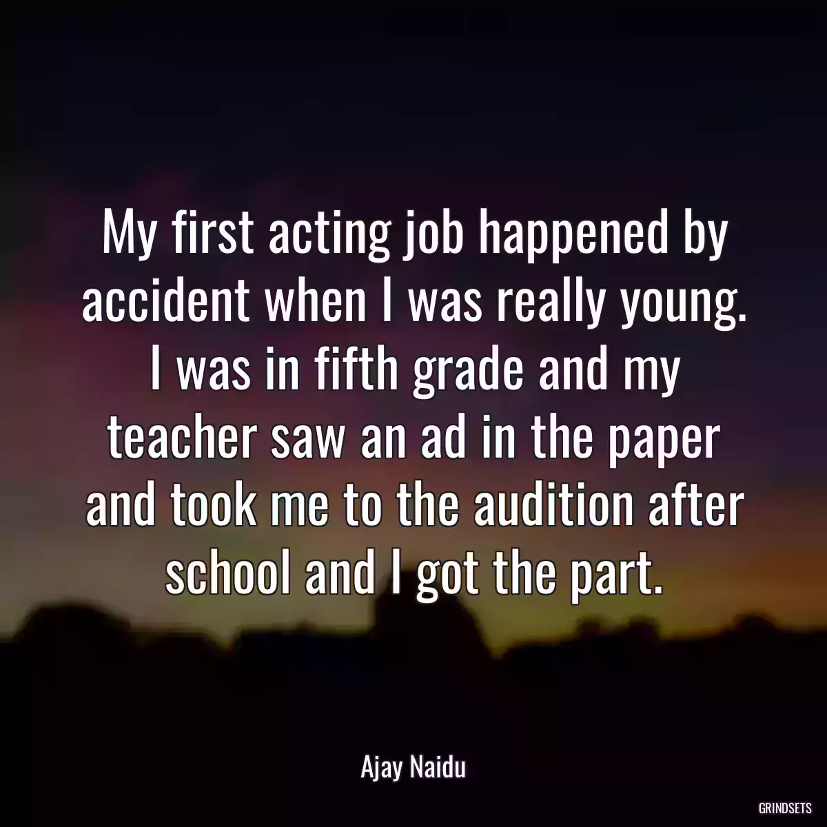 My first acting job happened by accident when I was really young. I was in fifth grade and my teacher saw an ad in the paper and took me to the audition after school and I got the part.