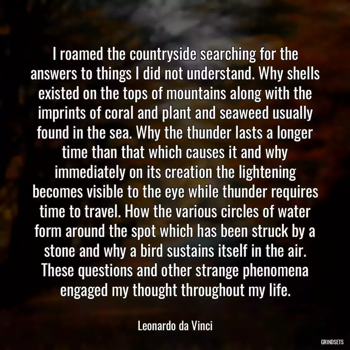 I roamed the countryside searching for the answers to things I did not understand. Why shells existed on the tops of mountains along with the imprints of coral and plant and seaweed usually found in the sea. Why the thunder lasts a longer time than that which causes it and why immediately on its creation the lightening becomes visible to the eye while thunder requires time to travel. How the various circles of water form around the spot which has been struck by a stone and why a bird sustains itself in the air. These questions and other strange phenomena engaged my thought throughout my life.