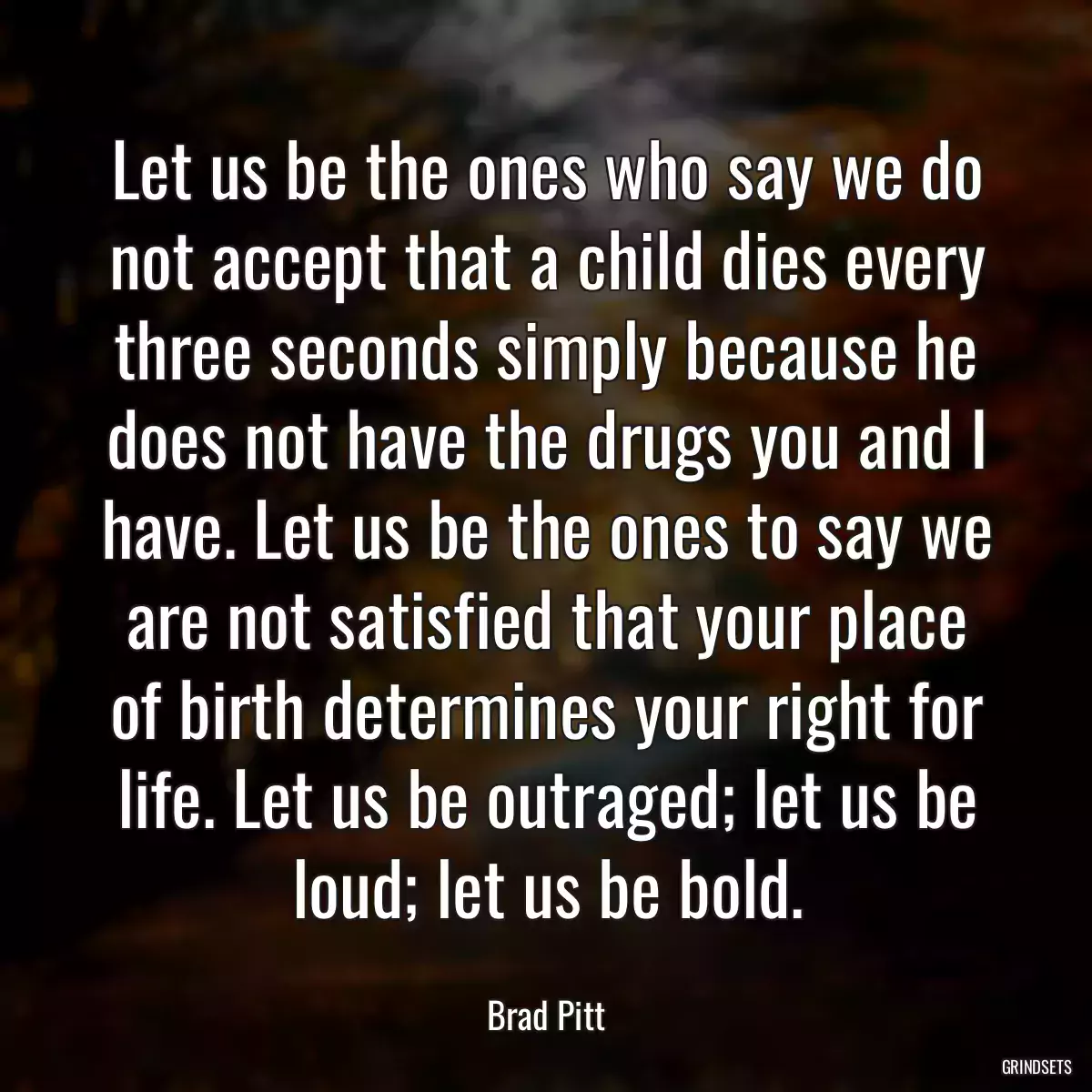 Let us be the ones who say we do not accept that a child dies every three seconds simply because he does not have the drugs you and I have. Let us be the ones to say we are not satisfied that your place of birth determines your right for life. Let us be outraged; let us be loud; let us be bold.