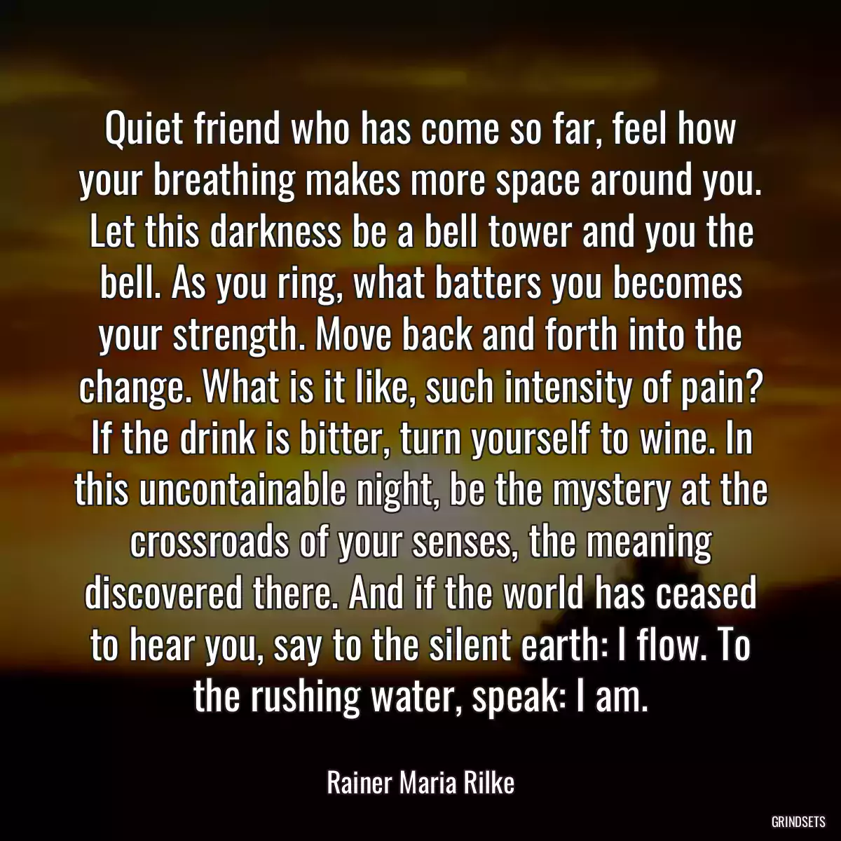 Quiet friend who has come so far, feel how your breathing makes more space around you. Let this darkness be a bell tower and you the bell. As you ring, what batters you becomes your strength. Move back and forth into the change. What is it like, such intensity of pain? If the drink is bitter, turn yourself to wine. In this uncontainable night, be the mystery at the crossroads of your senses, the meaning discovered there. And if the world has ceased to hear you, say to the silent earth: I flow. To the rushing water, speak: I am.