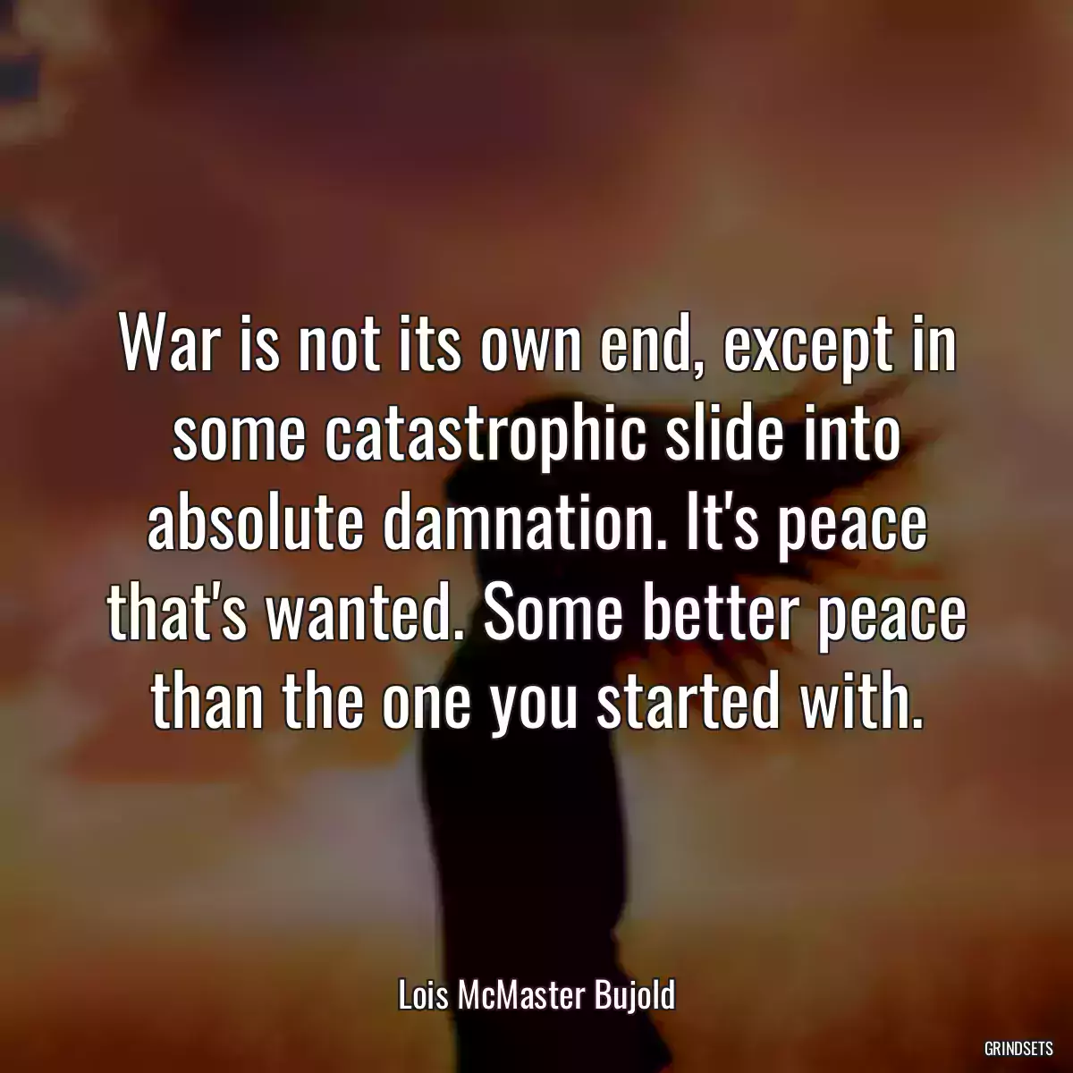 War is not its own end, except in some catastrophic slide into absolute damnation. It\'s peace that\'s wanted. Some better peace than the one you started with.