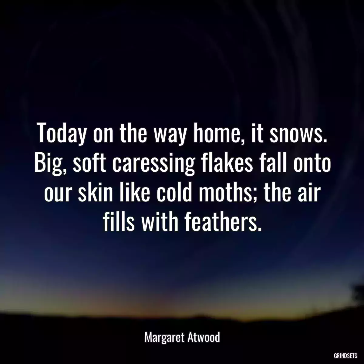 Today on the way home, it snows. Big, soft caressing flakes fall onto our skin like cold moths; the air fills with feathers.