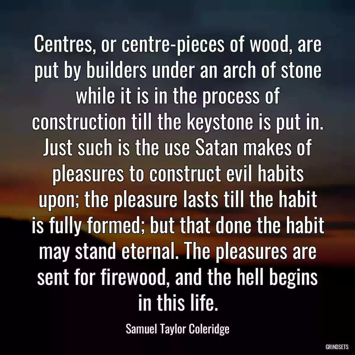 Centres, or centre-pieces of wood, are put by builders under an arch of stone while it is in the process of construction till the keystone is put in. Just such is the use Satan makes of pleasures to construct evil habits upon; the pleasure lasts till the habit is fully formed; but that done the habit may stand eternal. The pleasures are sent for firewood, and the hell begins in this life.