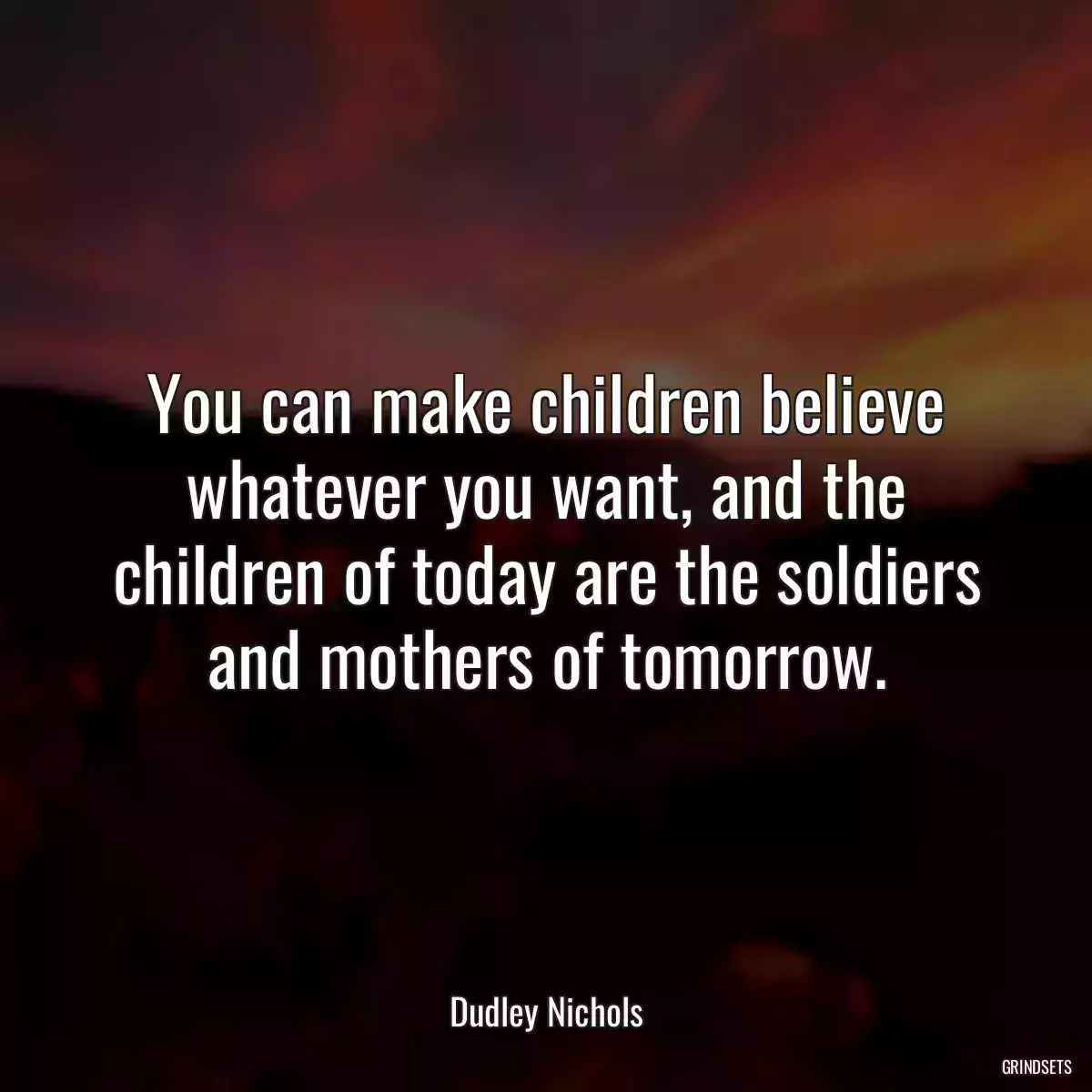 You can make children believe whatever you want, and the children of today are the soldiers and mothers of tomorrow.