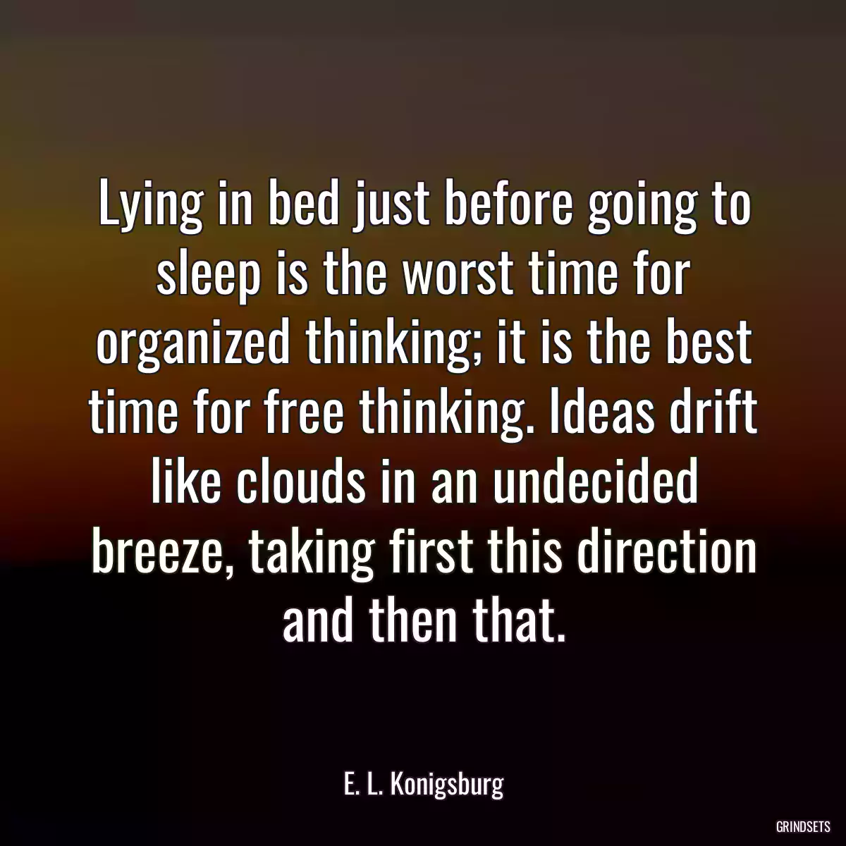 Lying in bed just before going to sleep is the worst time for organized thinking; it is the best time for free thinking. Ideas drift like clouds in an undecided breeze, taking first this direction and then that.