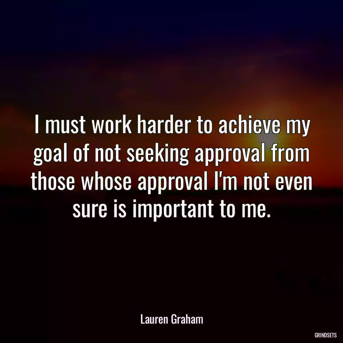 I must work harder to achieve my goal of not seeking approval from those whose approval I\'m not even sure is important to me.