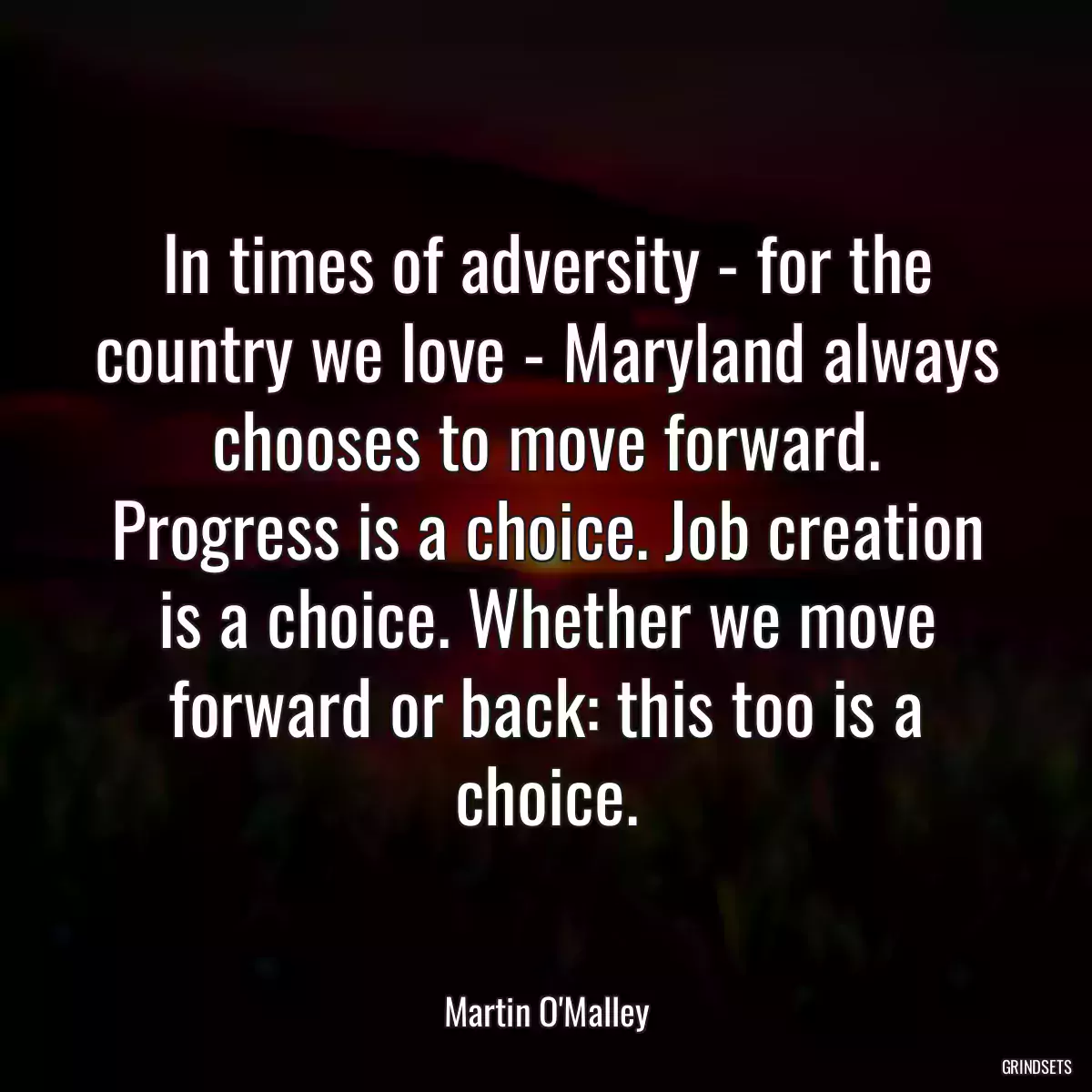 In times of adversity - for the country we love - Maryland always chooses to move forward. Progress is a choice. Job creation is a choice. Whether we move forward or back: this too is a choice.