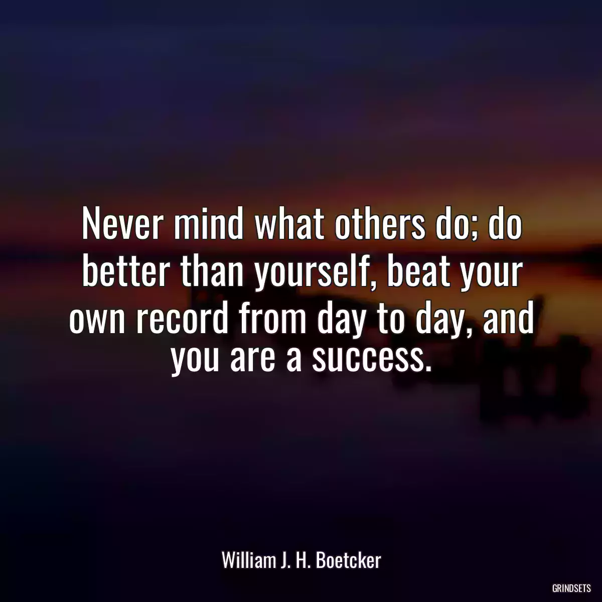 Never mind what others do; do better than yourself, beat your own record from day to day, and you are a success.