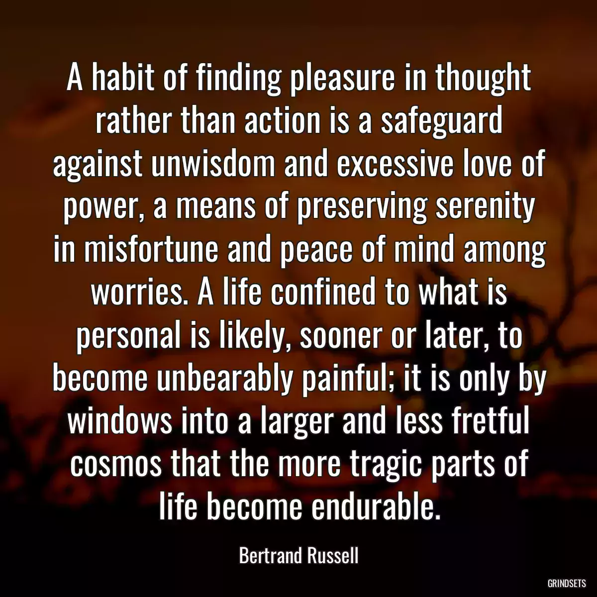 A habit of finding pleasure in thought rather than action is a safeguard against unwisdom and excessive love of power, a means of preserving serenity in misfortune and peace of mind among worries. A life confined to what is personal is likely, sooner or later, to become unbearably painful; it is only by windows into a larger and less fretful cosmos that the more tragic parts of life become endurable.