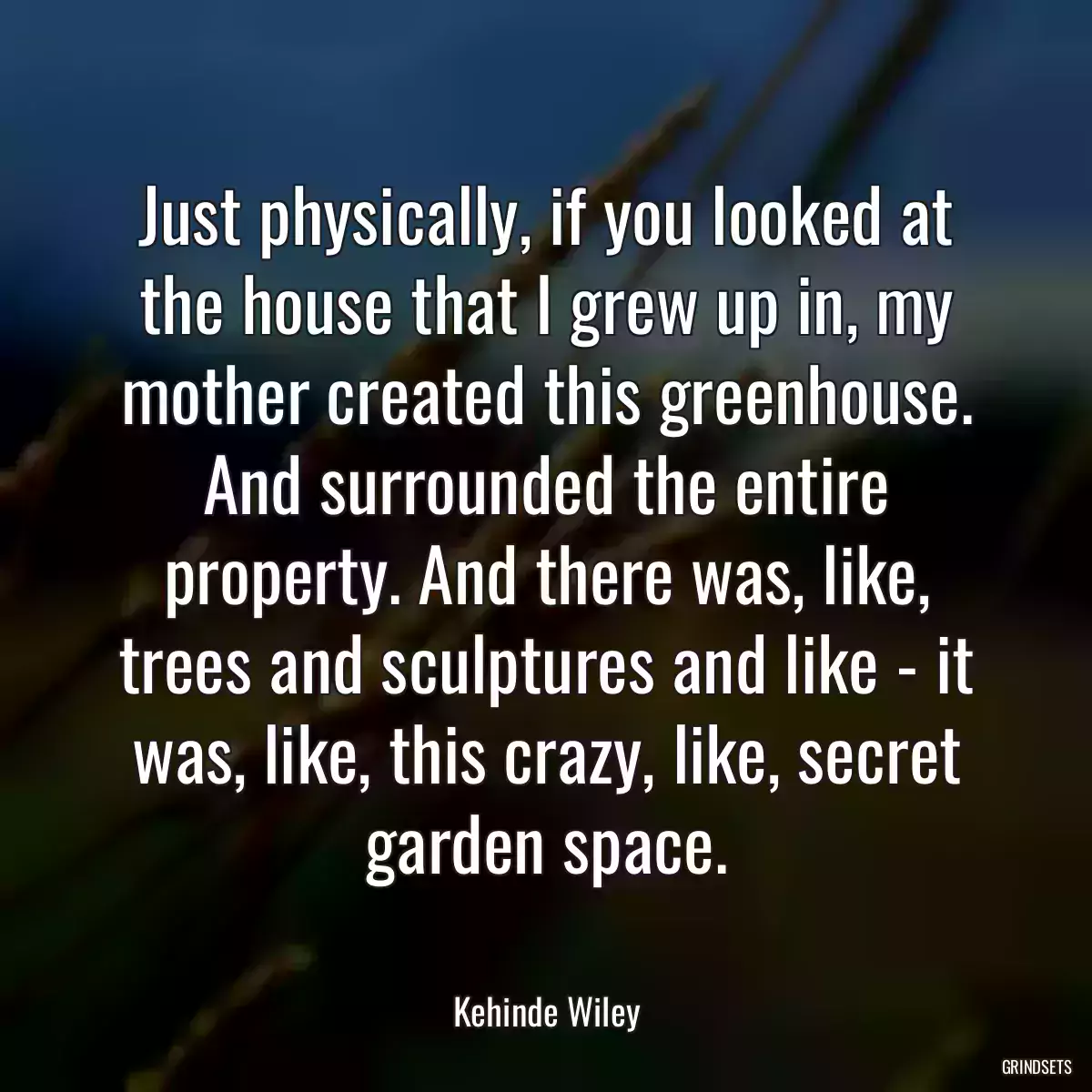 Just physically, if you looked at the house that I grew up in, my mother created this greenhouse. And surrounded the entire property. And there was, like, trees and sculptures and like - it was, like, this crazy, like, secret garden space.