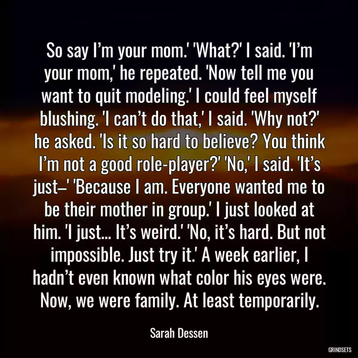 So say I’m your mom.\' \'What?\' I said. \'I’m your mom,\' he repeated. \'Now tell me you want to quit modeling.\' I could feel myself blushing. \'I can’t do that,\' I said. \'Why not?\' he asked. \'Is it so hard to believe? You think I’m not a good role-player?\' \'No,\' I said. \'It’s just–\' \'Because I am. Everyone wanted me to be their mother in group.\' I just looked at him. \'I just… It’s weird.\' \'No, it’s hard. But not impossible. Just try it.\' A week earlier, I hadn’t even known what color his eyes were. Now, we were family. At least temporarily.