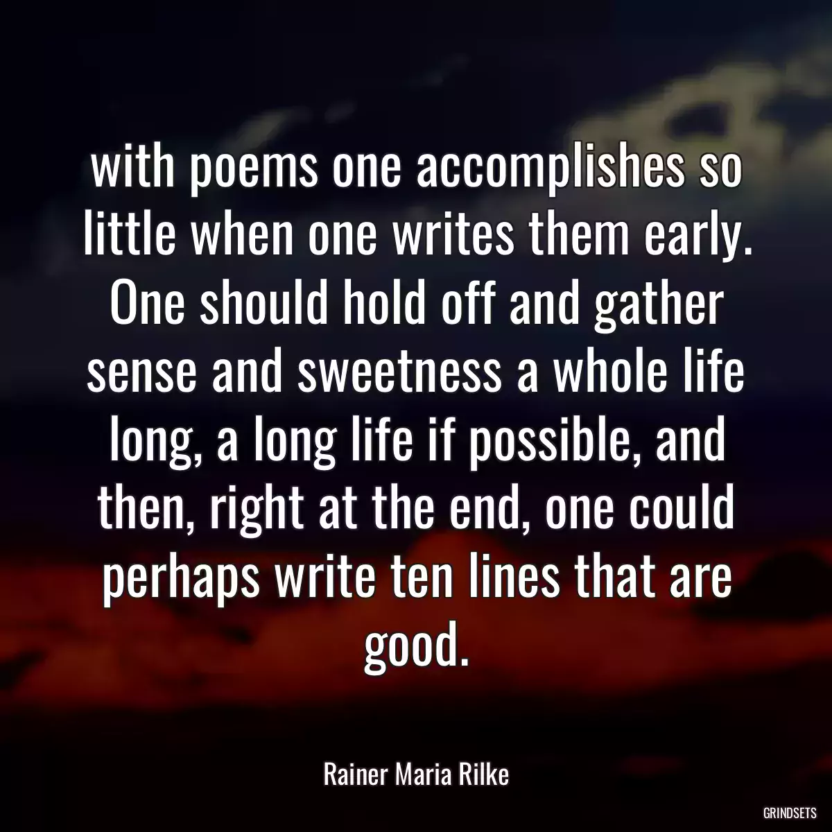 with poems one accomplishes so little when one writes them early. One should hold off and gather sense and sweetness a whole life long, a long life if possible, and then, right at the end, one could perhaps write ten lines that are good.