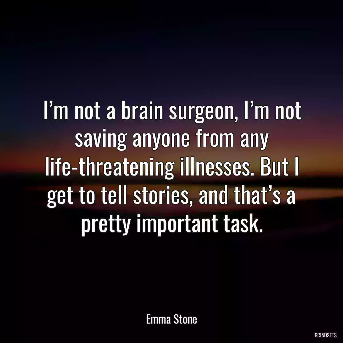 I’m not a brain surgeon, I’m not saving anyone from any life-threatening illnesses. But I get to tell stories, and that’s a pretty important task.