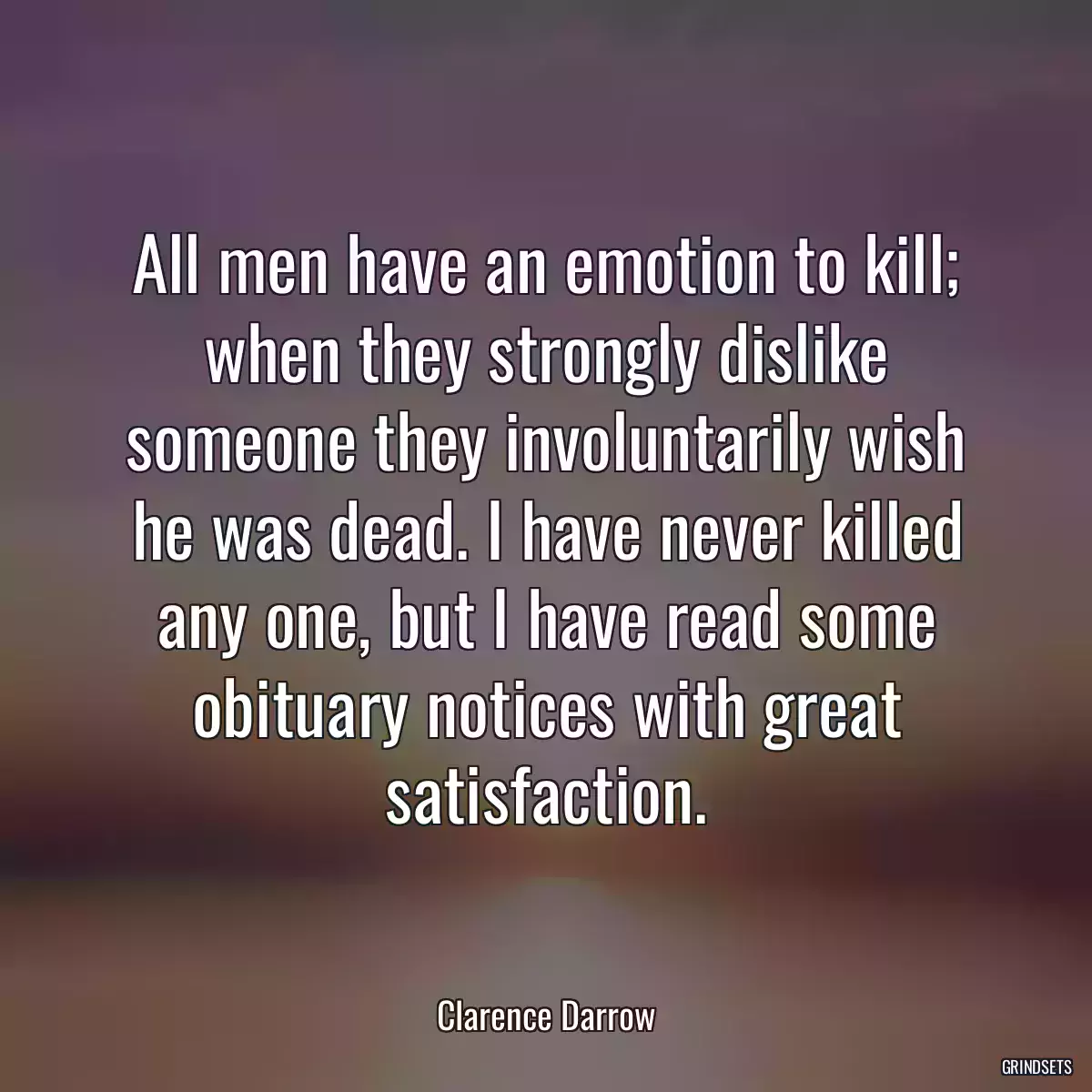 All men have an emotion to kill; when they strongly dislike someone they involuntarily wish he was dead. I have never killed any one, but I have read some obituary notices with great satisfaction.