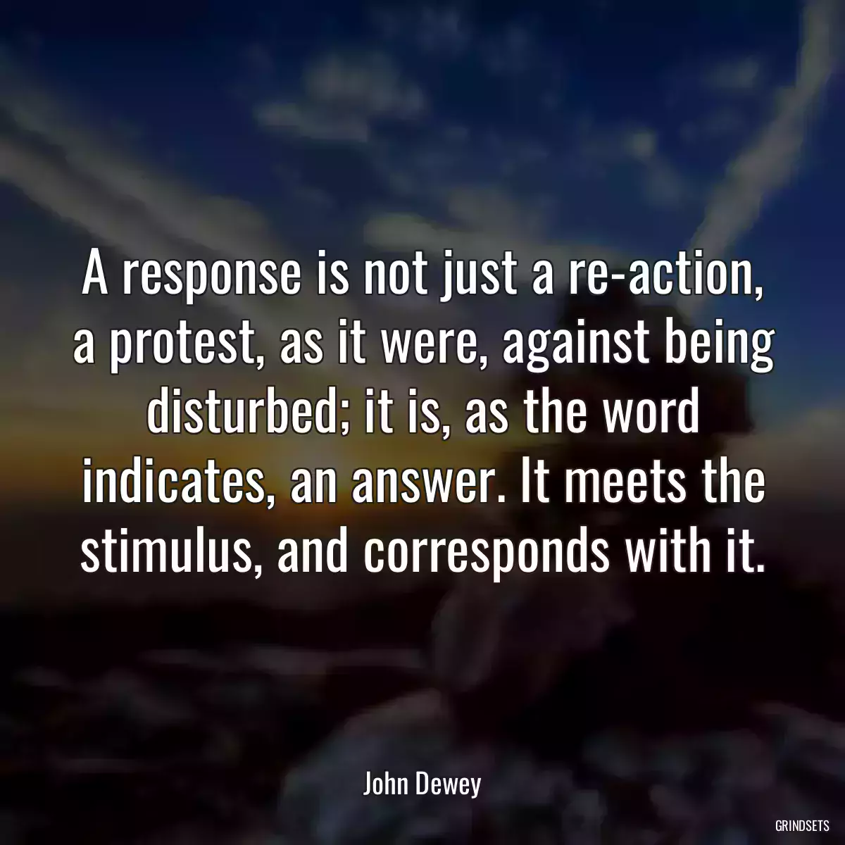 A response is not just a re-action, a protest, as it were, against being disturbed; it is, as the word indicates, an answer. It meets the stimulus, and corresponds with it.