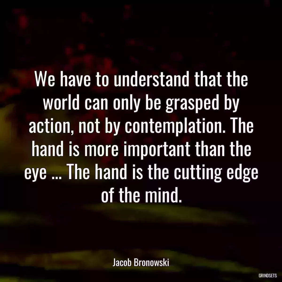 We have to understand that the world can only be grasped by action, not by contemplation. The hand is more important than the eye ... The hand is the cutting edge of the mind.