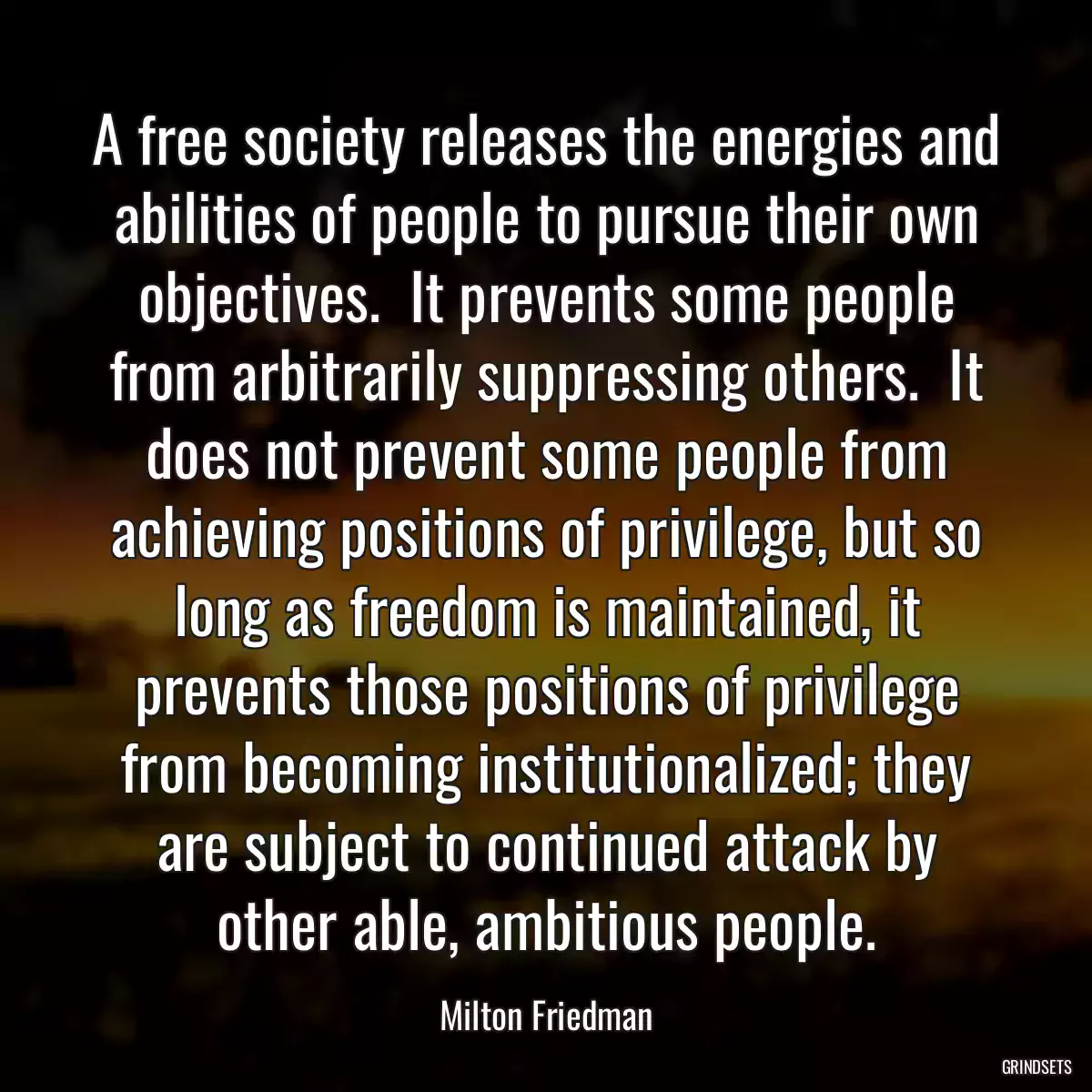 A free society releases the energies and abilities of people to pursue their own objectives.  It prevents some people from arbitrarily suppressing others.  It does not prevent some people from achieving positions of privilege, but so long as freedom is maintained, it prevents those positions of privilege from becoming institutionalized; they are subject to continued attack by other able, ambitious people.