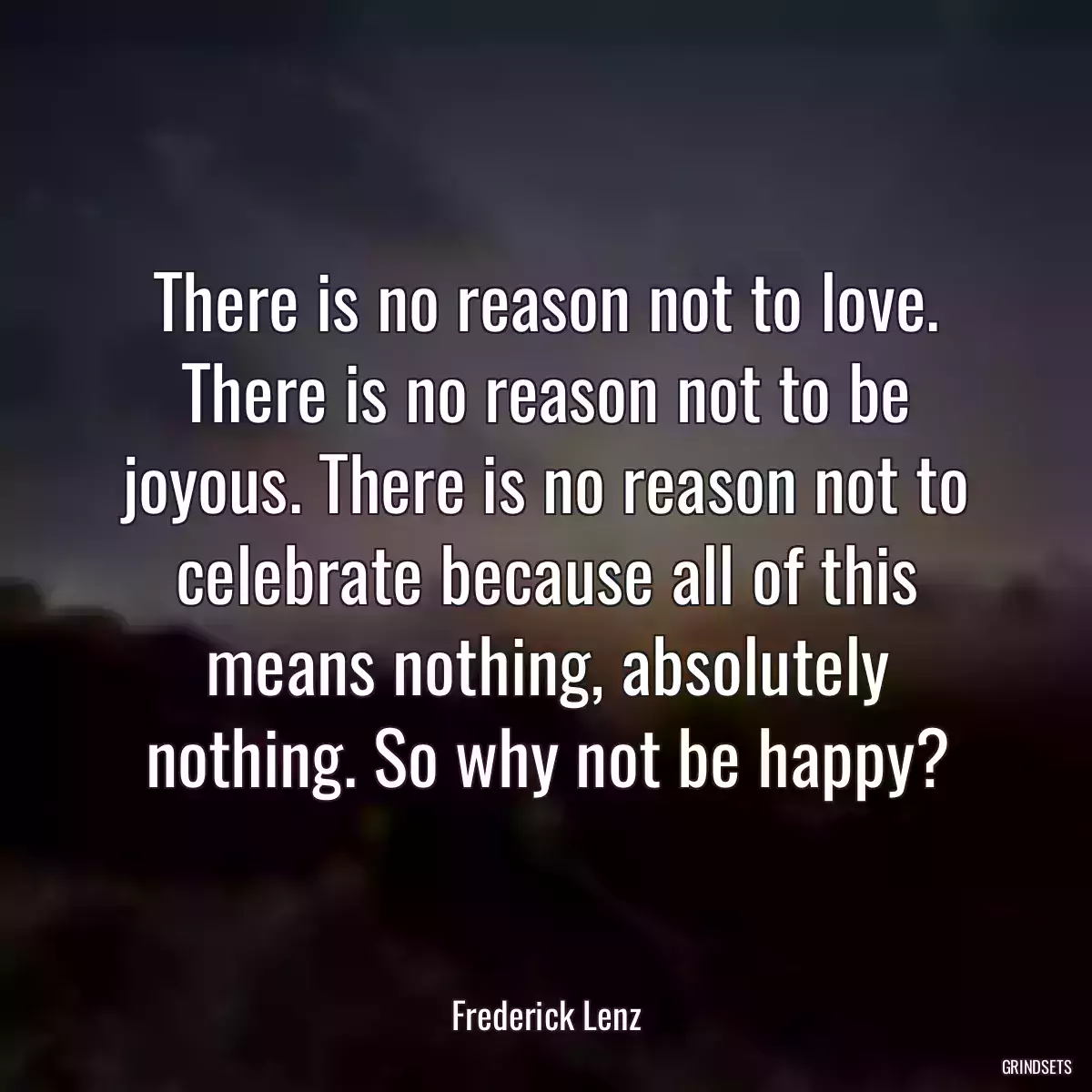 There is no reason not to love. There is no reason not to be joyous. There is no reason not to celebrate because all of this means nothing, absolutely nothing. So why not be happy?