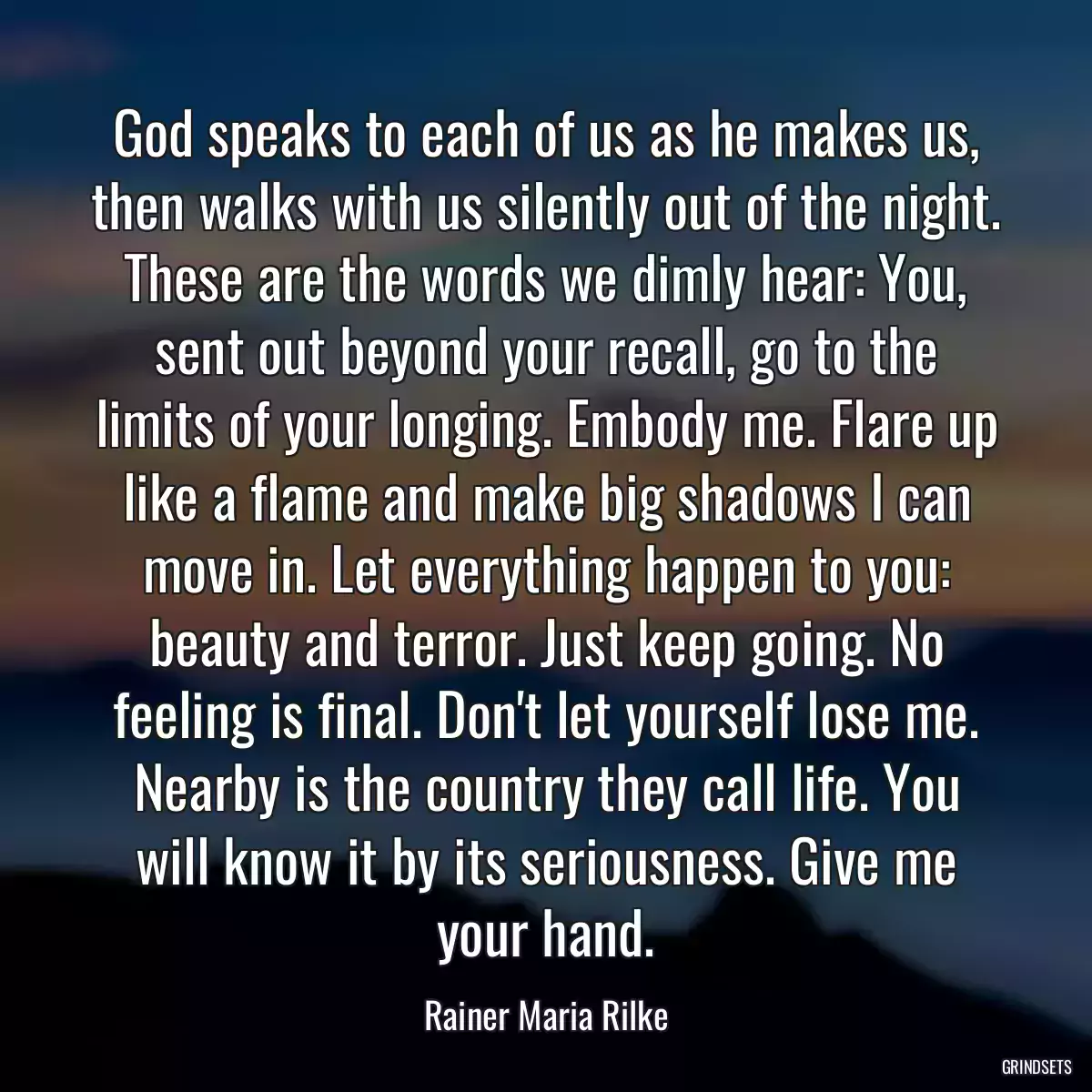 God speaks to each of us as he makes us, then walks with us silently out of the night. These are the words we dimly hear: You, sent out beyond your recall, go to the limits of your longing. Embody me. Flare up like a flame and make big shadows I can move in. Let everything happen to you: beauty and terror. Just keep going. No feeling is final. Don\'t let yourself lose me. Nearby is the country they call life. You will know it by its seriousness. Give me your hand.