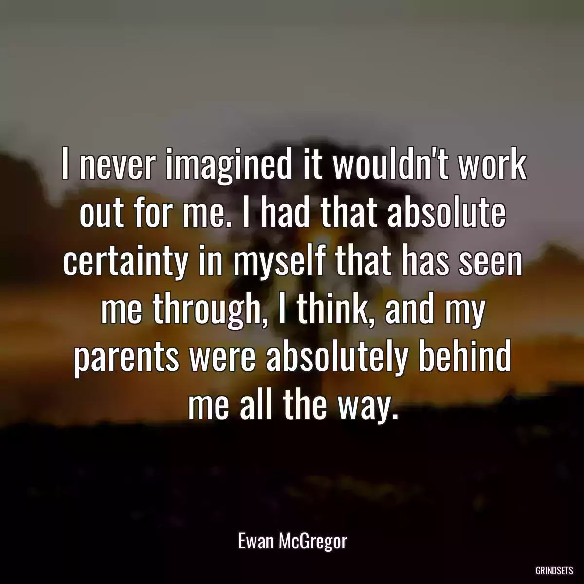 I never imagined it wouldn\'t work out for me. I had that absolute certainty in myself that has seen me through, I think, and my parents were absolutely behind me all the way.