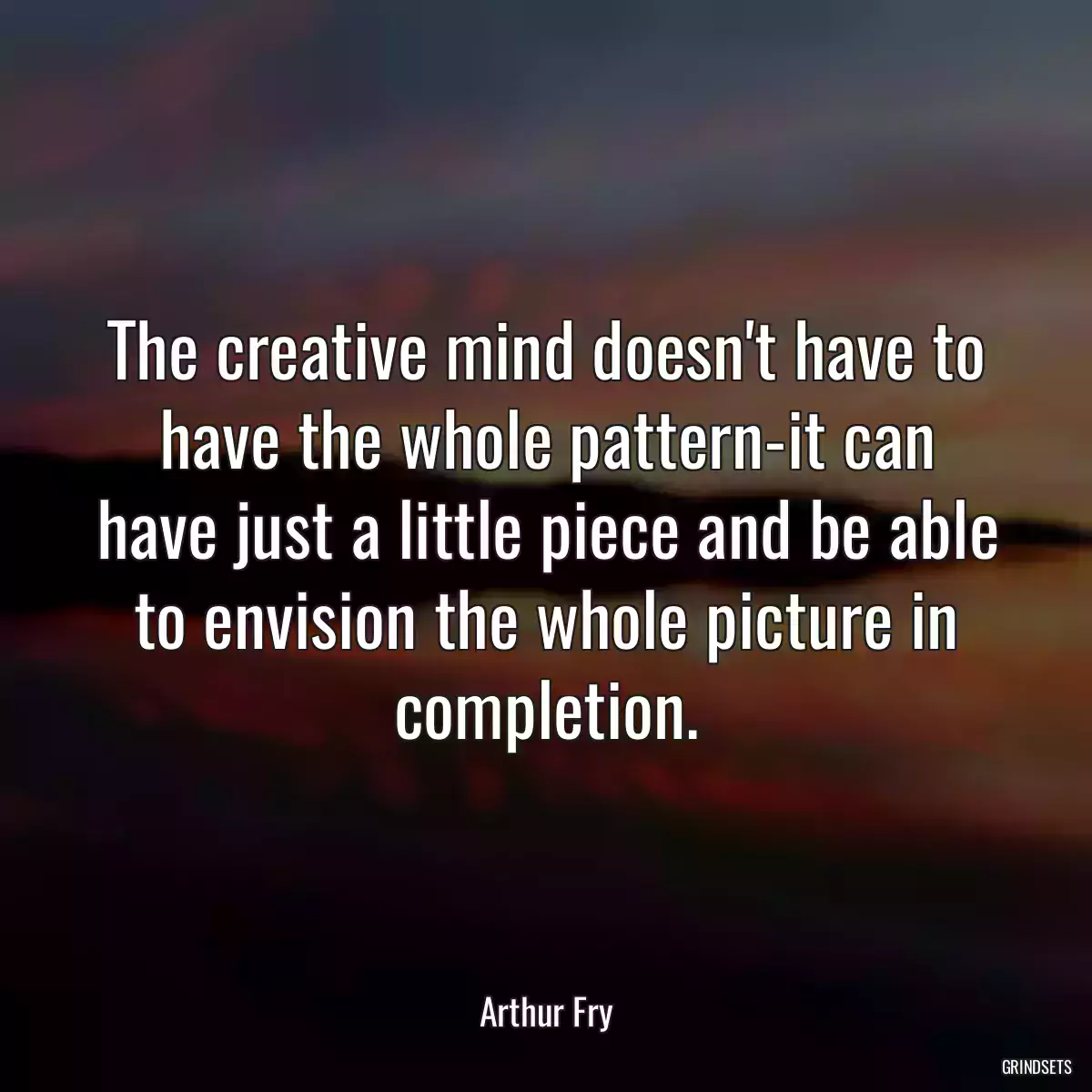 The creative mind doesn\'t have to have the whole pattern-it can have just a little piece and be able to envision the whole picture in completion.