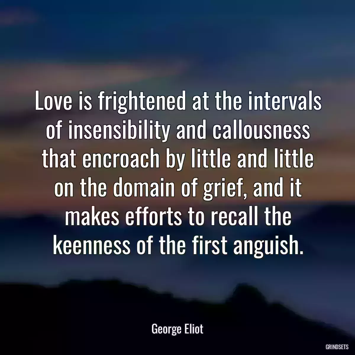 Love is frightened at the intervals of insensibility and callousness that encroach by little and little on the domain of grief, and it makes efforts to recall the keenness of the first anguish.