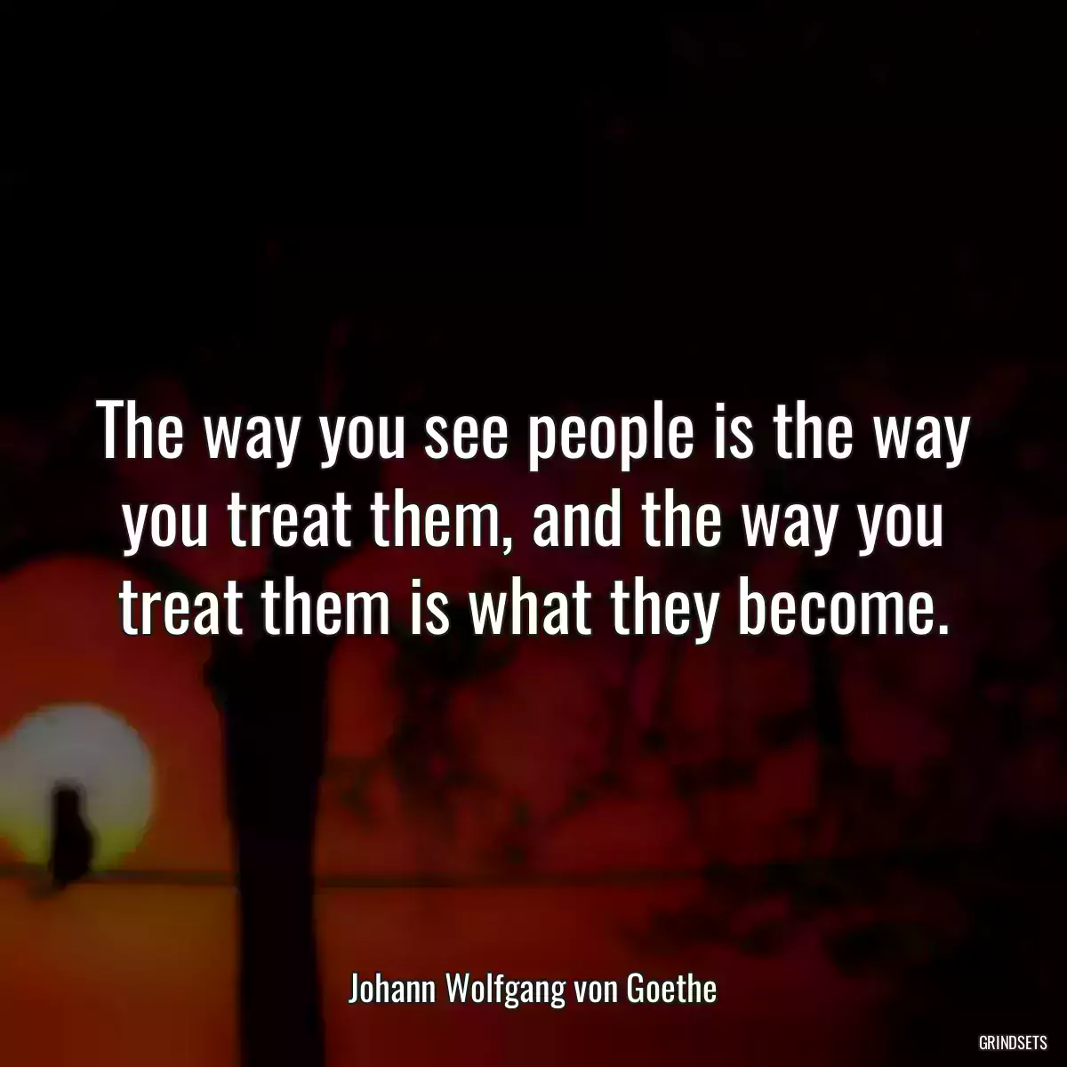 The way you see people is the way you treat them, and the way you treat them is what they become.