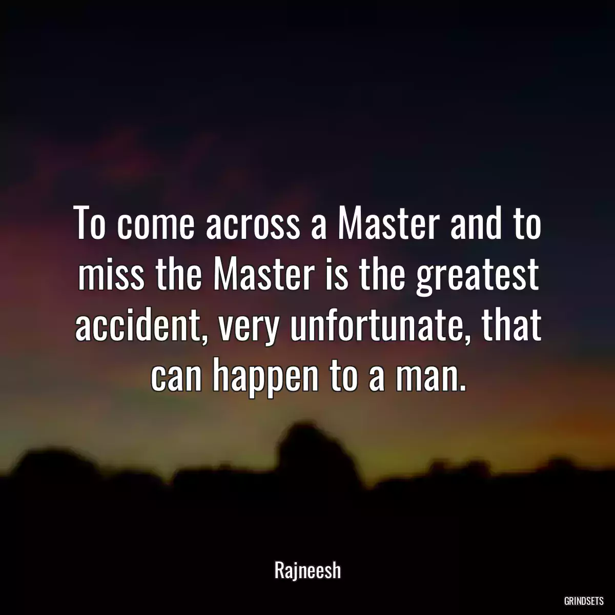 To come across a Master and to miss the Master is the greatest accident, very unfortunate, that can happen to a man.