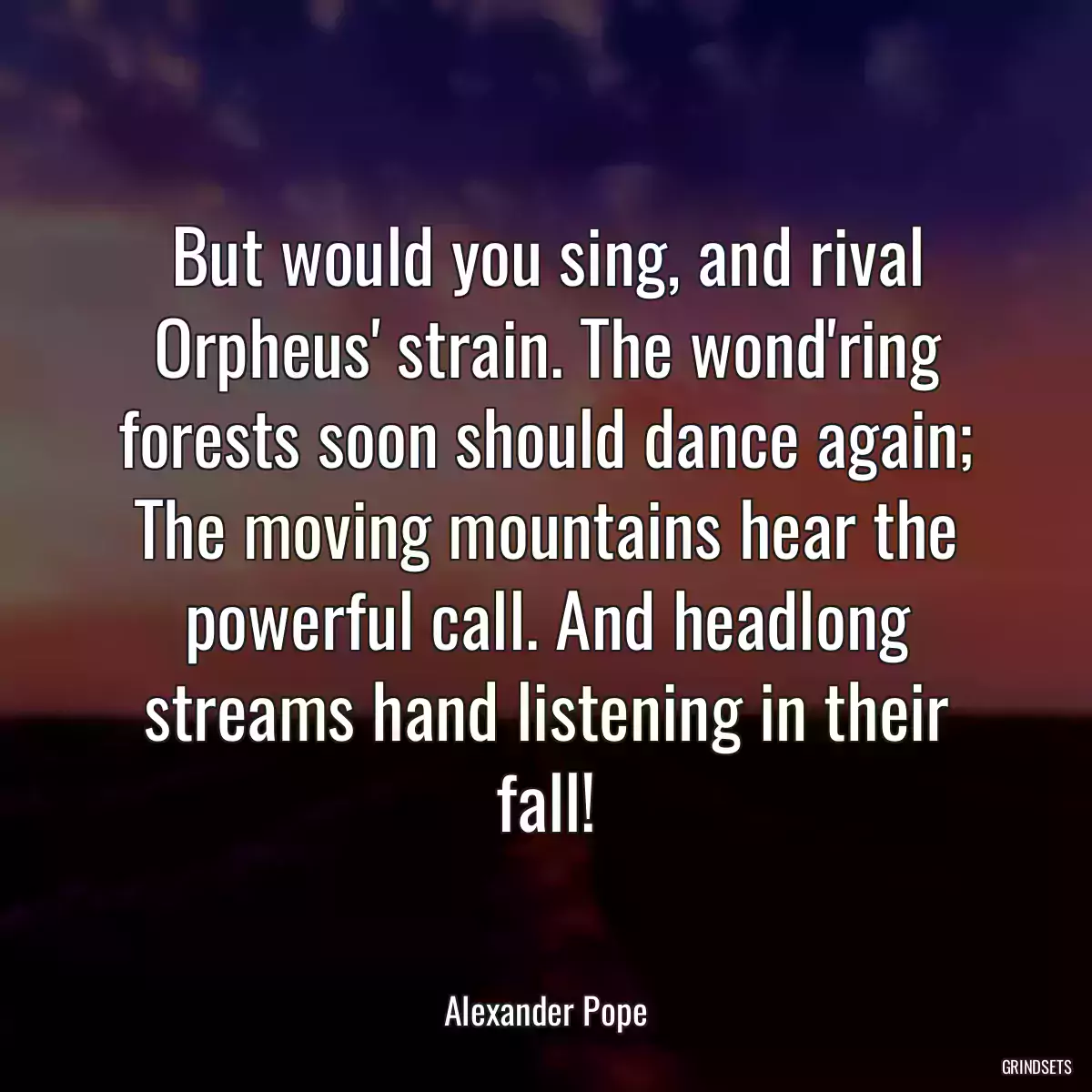 But would you sing, and rival Orpheus\' strain. The wond\'ring forests soon should dance again; The moving mountains hear the powerful call. And headlong streams hand listening in their fall!