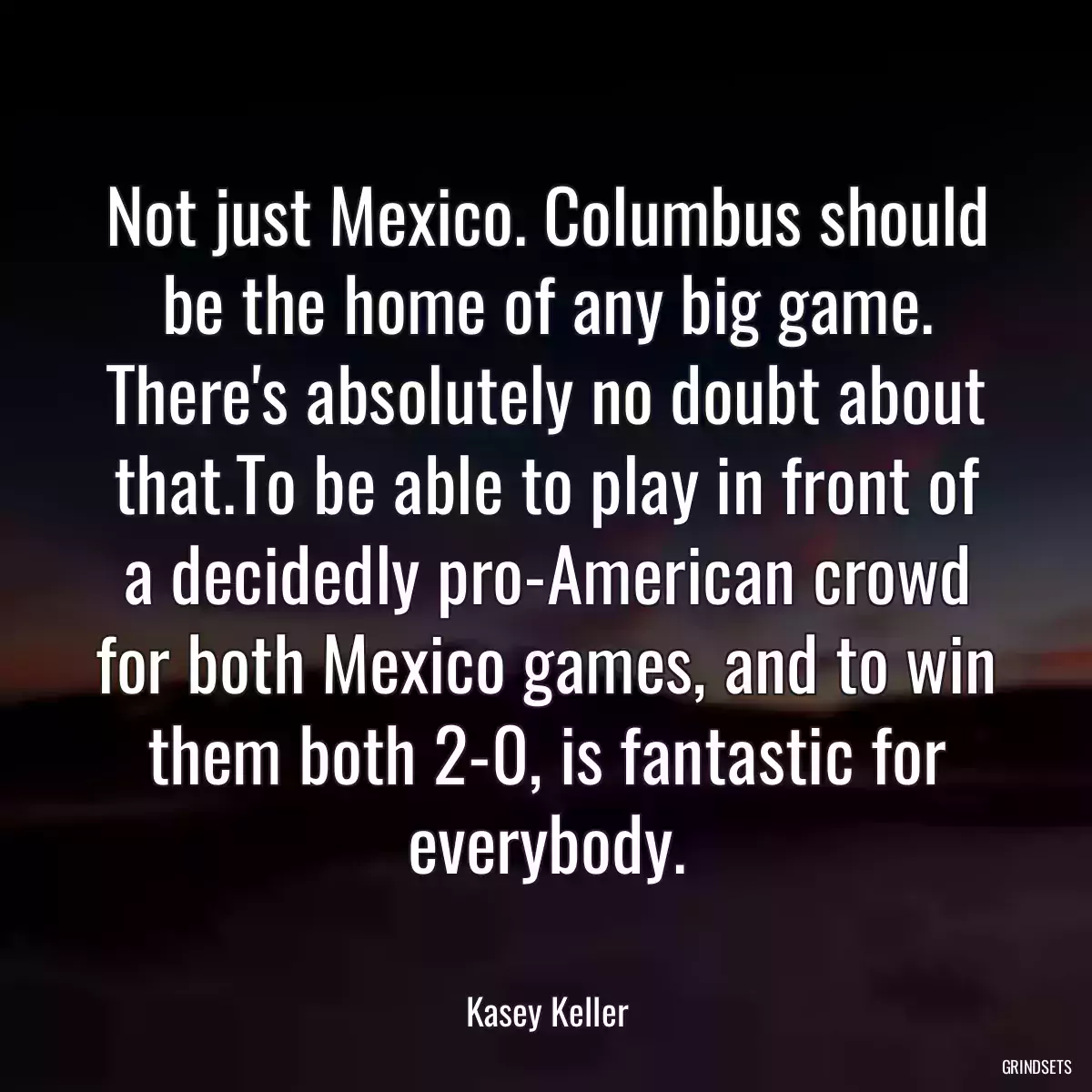 Not just Mexico. Columbus should be the home of any big game. There\'s absolutely no doubt about that.To be able to play in front of a decidedly pro-American crowd for both Mexico games, and to win them both 2-0, is fantastic for everybody.