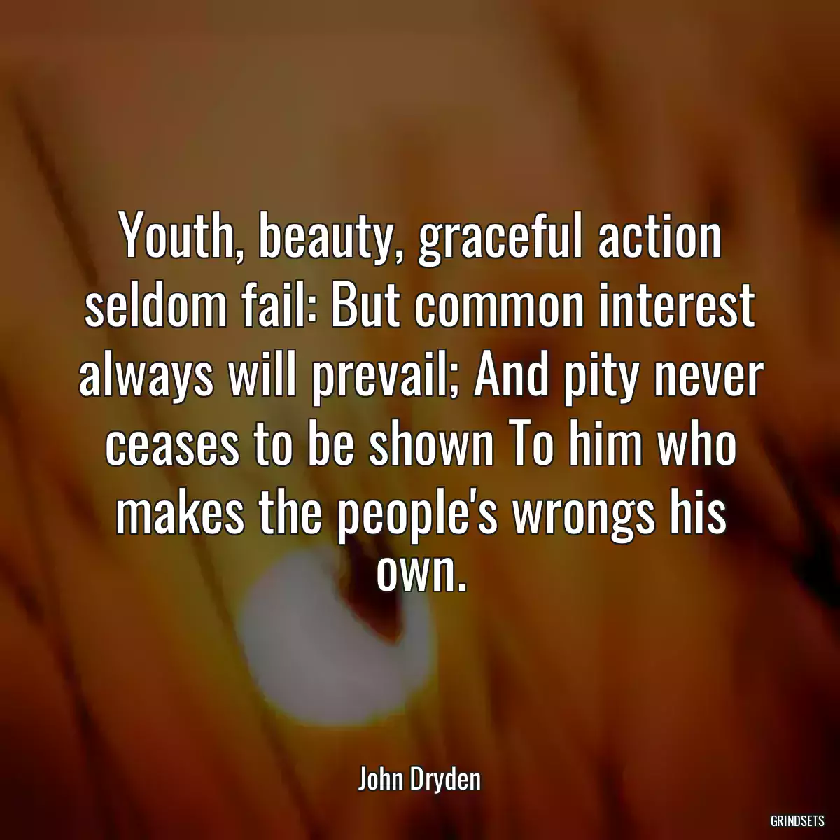 Youth, beauty, graceful action seldom fail: But common interest always will prevail; And pity never ceases to be shown To him who makes the people\'s wrongs his own.