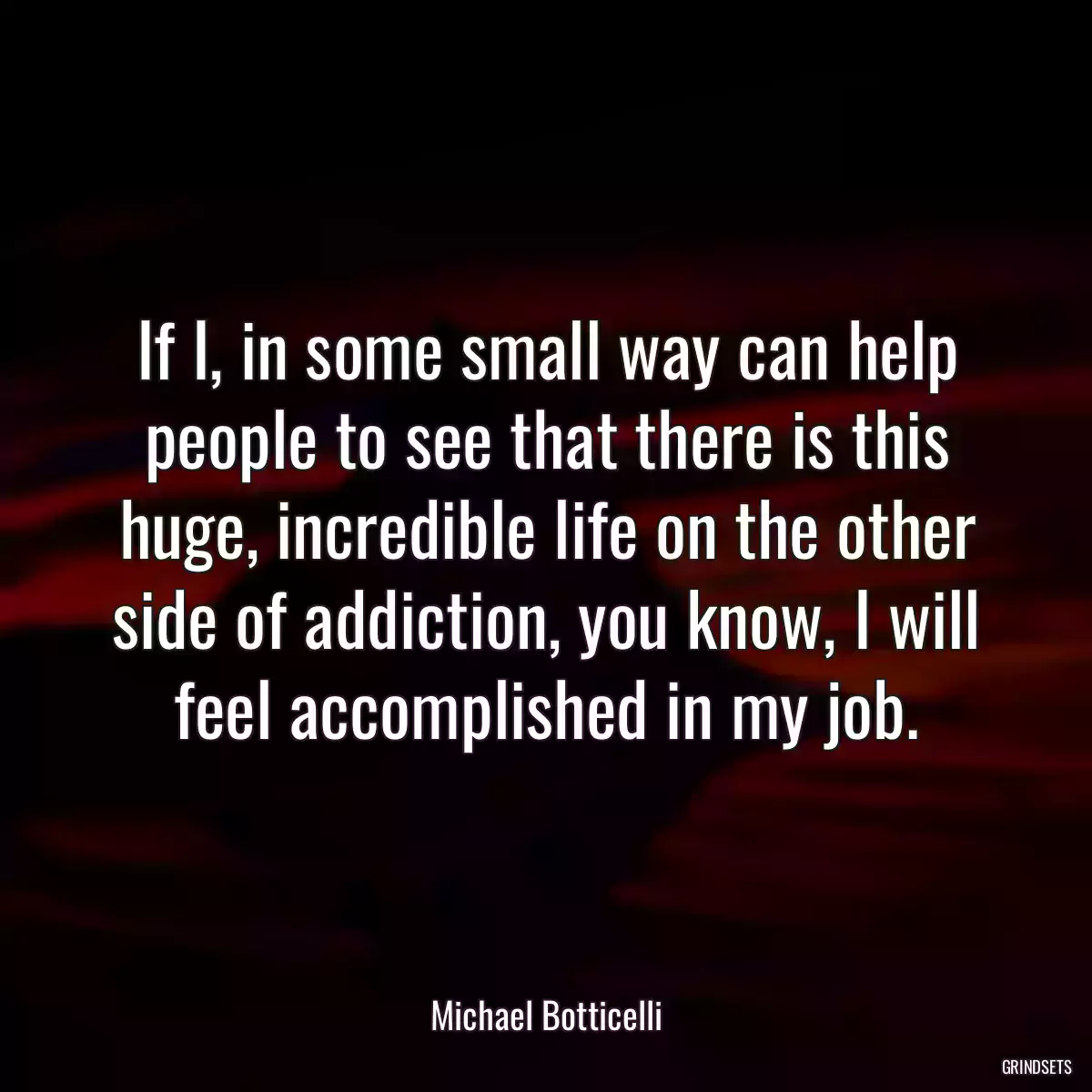 If I, in some small way can help people to see that there is this huge, incredible life on the other side of addiction, you know, I will feel accomplished in my job.