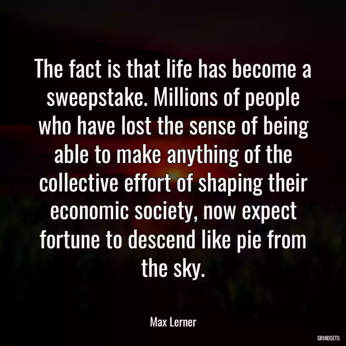 The fact is that life has become a sweepstake. Millions of people who have lost the sense of being able to make anything of the collective effort of shaping their economic society, now expect fortune to descend like pie from the sky.