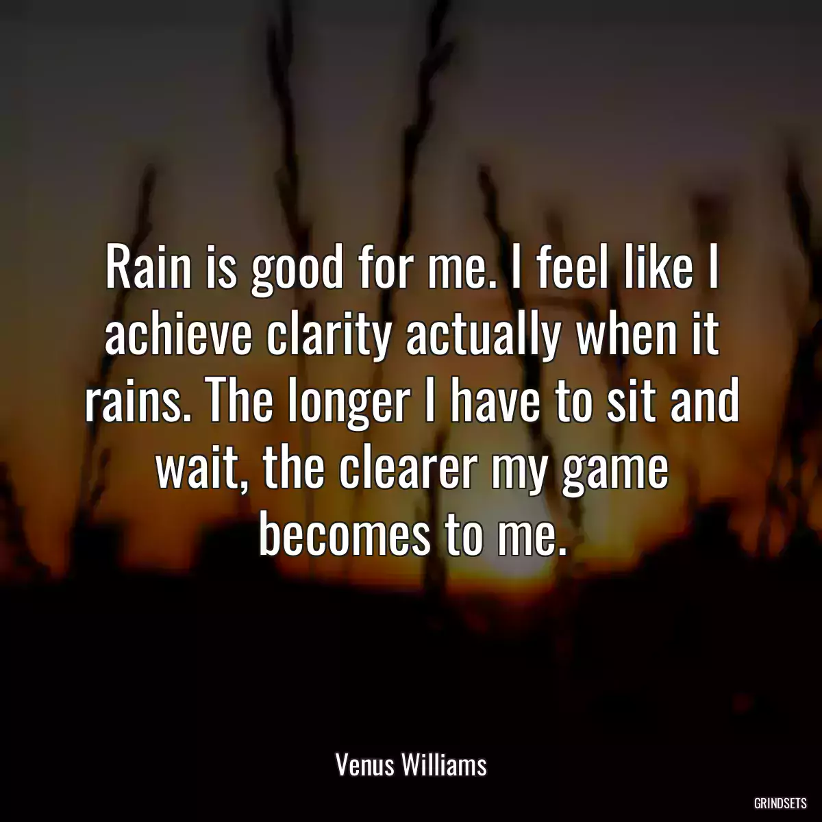 Rain is good for me. I feel like I achieve clarity actually when it rains. The longer I have to sit and wait, the clearer my game becomes to me.