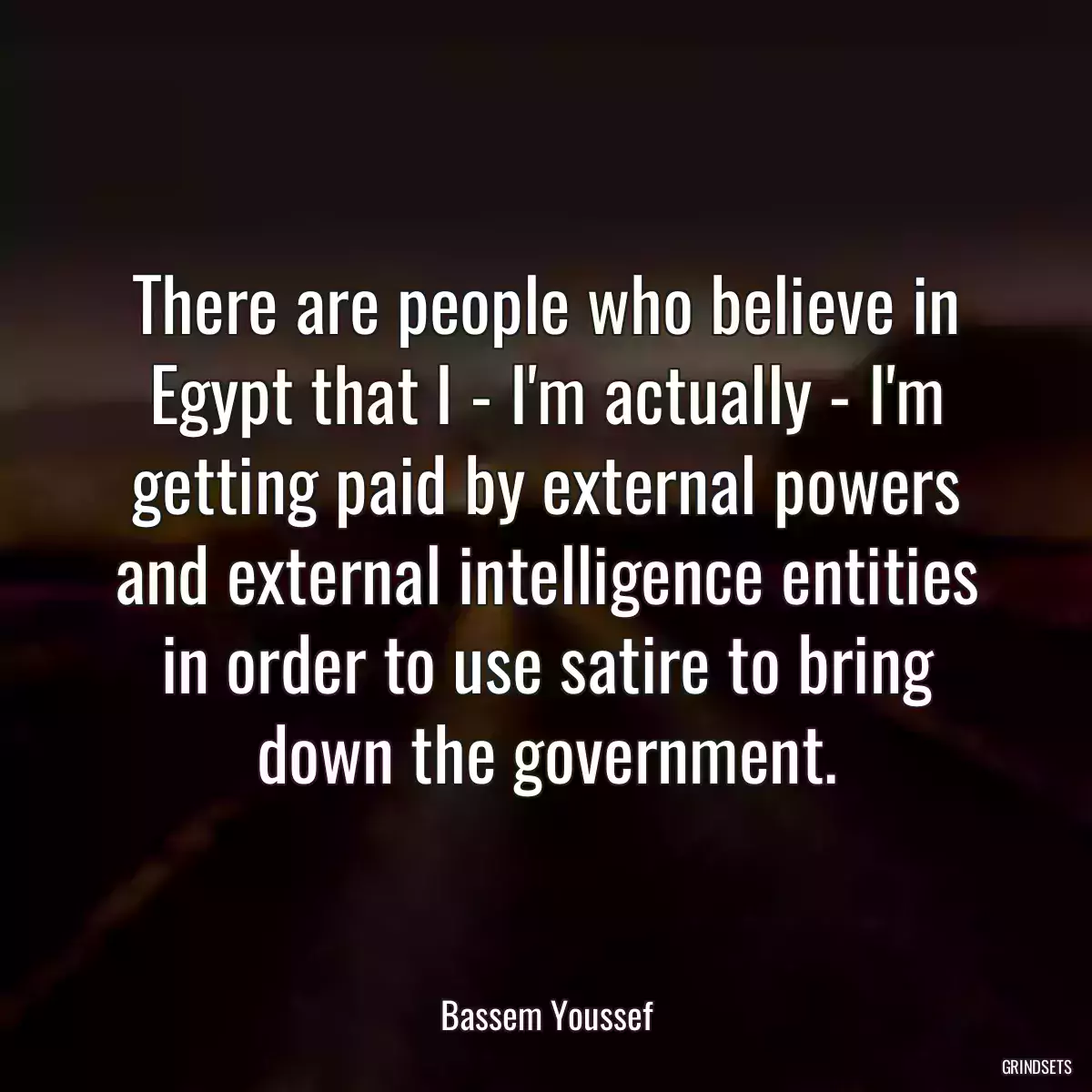 There are people who believe in Egypt that I - I\'m actually - I\'m getting paid by external powers and external intelligence entities in order to use satire to bring down the government.