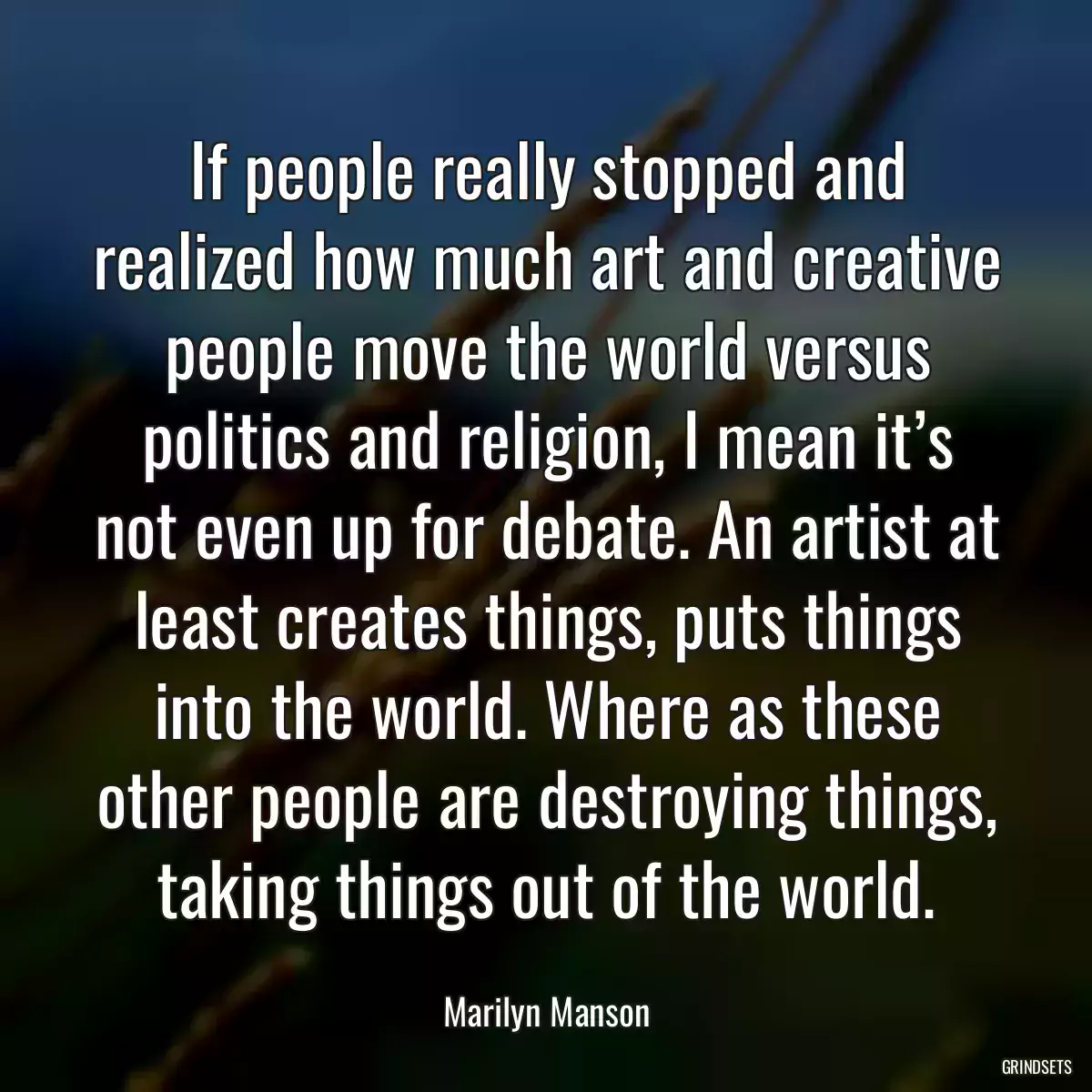 If people really stopped and realized how much art and creative people move the world versus politics and religion, I mean it’s not even up for debate. An artist at least creates things, puts things into the world. Where as these other people are destroying things, taking things out of the world.