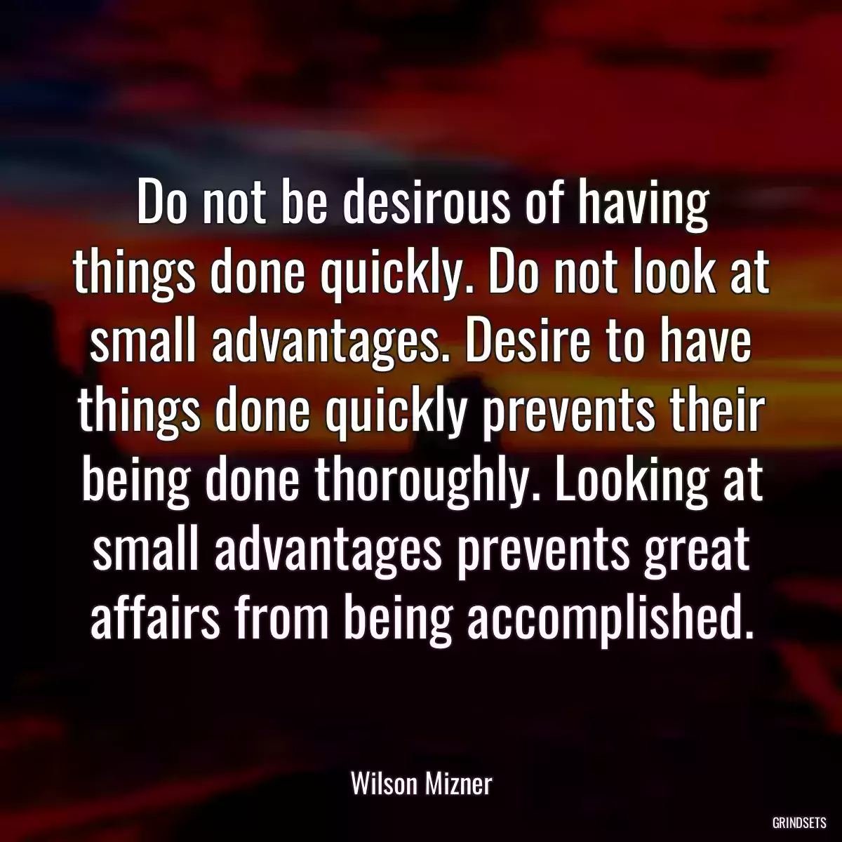 Do not be desirous of having things done quickly. Do not look at small advantages. Desire to have things done quickly prevents their being done thoroughly. Looking at small advantages prevents great affairs from being accomplished.