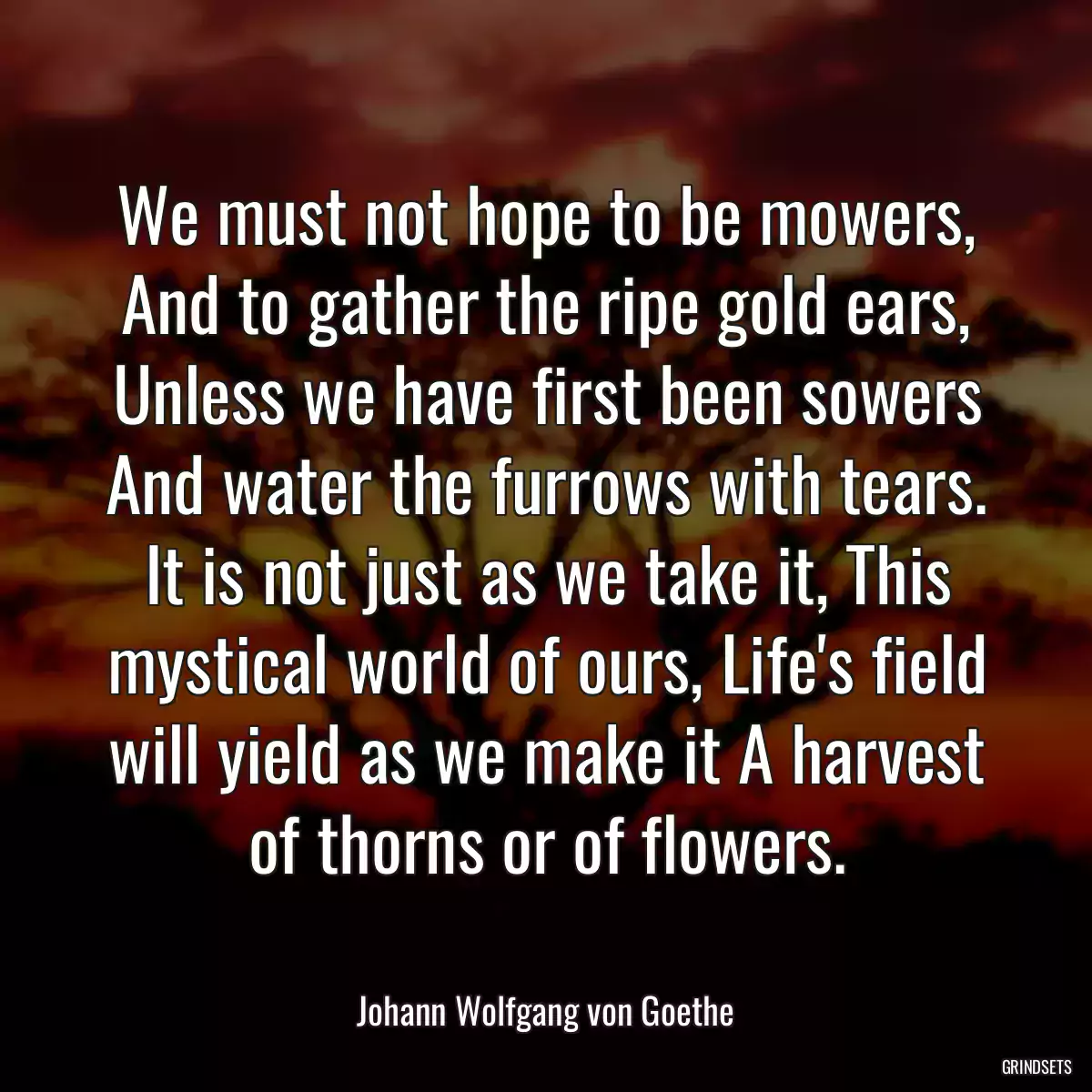 We must not hope to be mowers, And to gather the ripe gold ears, Unless we have first been sowers And water the furrows with tears. It is not just as we take it, This mystical world of ours, Life\'s field will yield as we make it A harvest of thorns or of flowers.