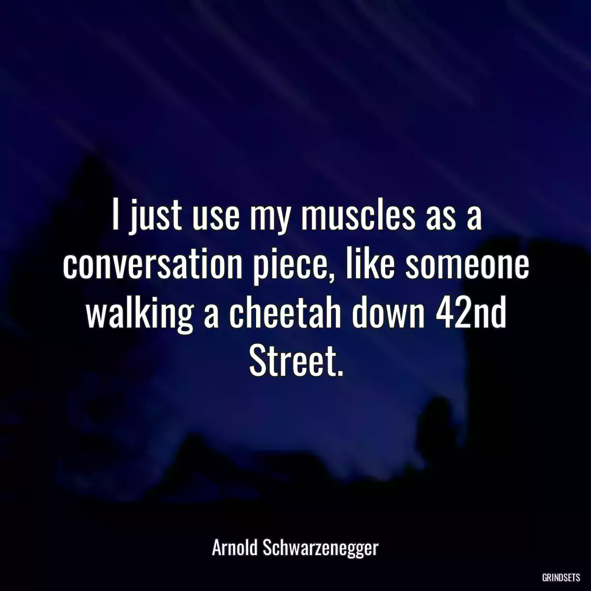 I just use my muscles as a conversation piece, like someone walking a cheetah down 42nd Street.