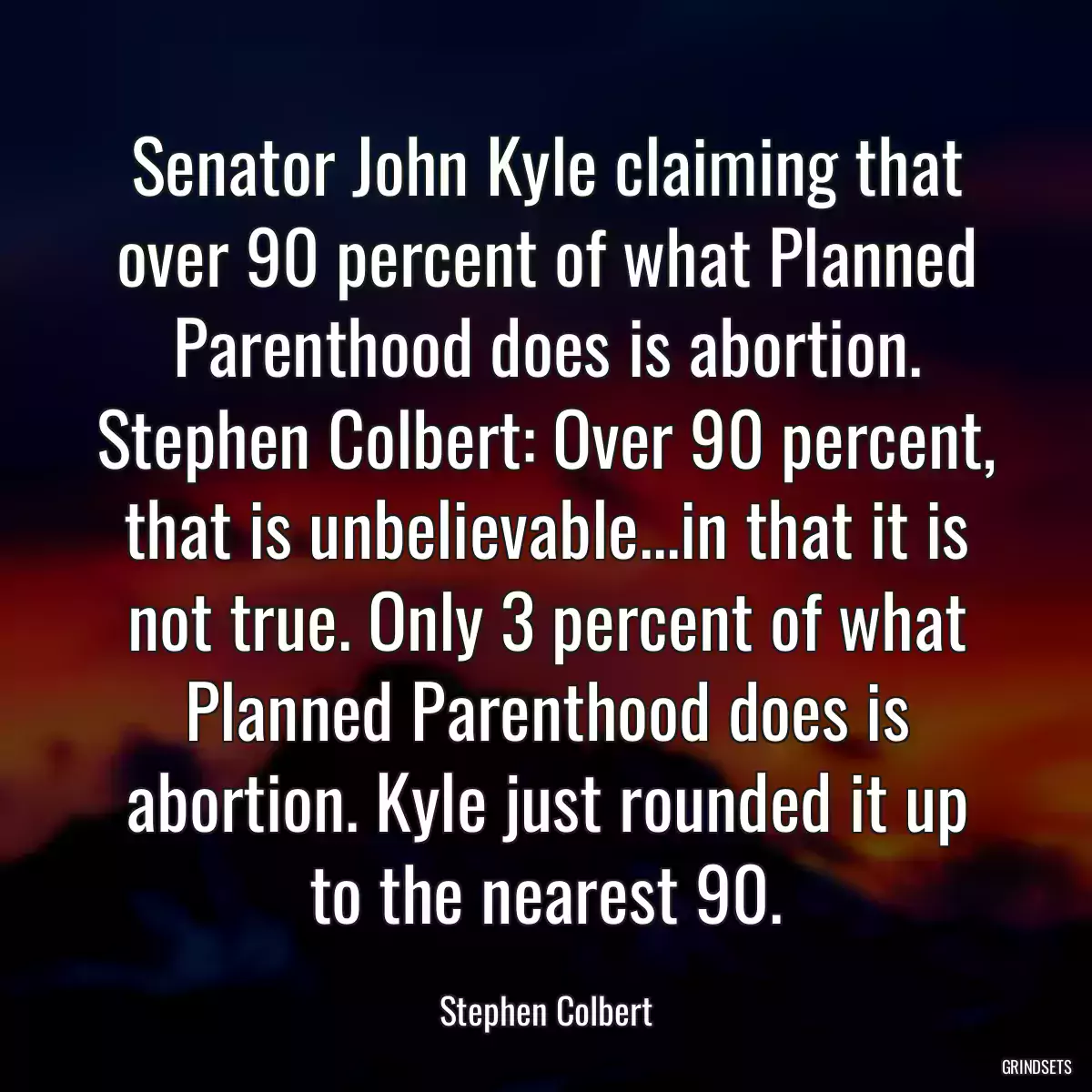 Senator John Kyle claiming that over 90 percent of what Planned Parenthood does is abortion. Stephen Colbert: Over 90 percent, that is unbelievable...in that it is not true. Only 3 percent of what Planned Parenthood does is abortion. Kyle just rounded it up to the nearest 90.