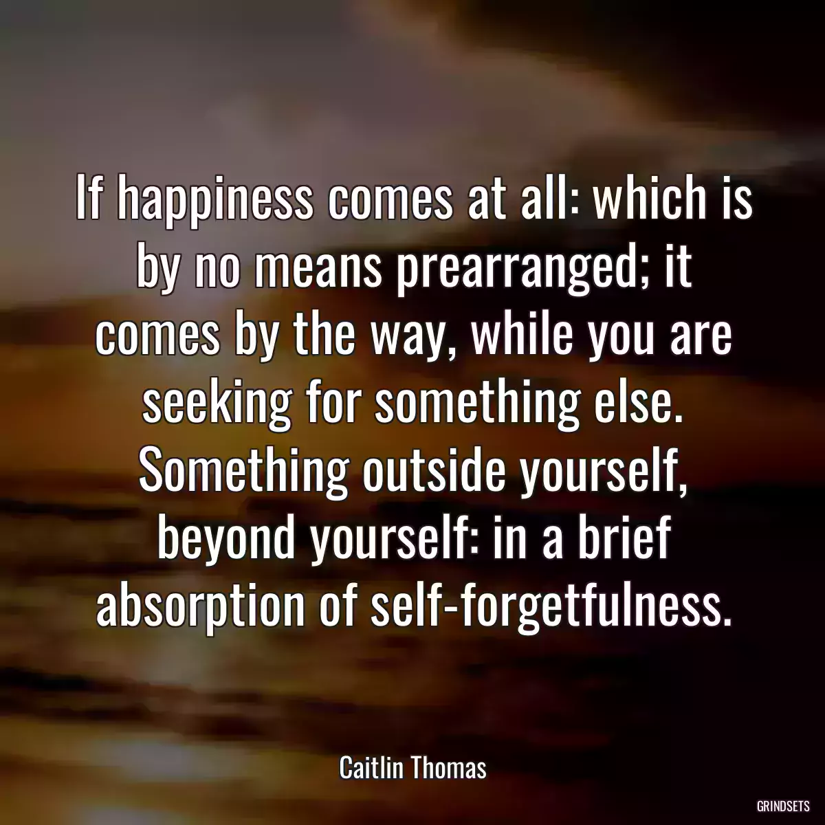 If happiness comes at all: which is by no means prearranged; it comes by the way, while you are seeking for something else. Something outside yourself, beyond yourself: in a brief absorption of self-forgetfulness.