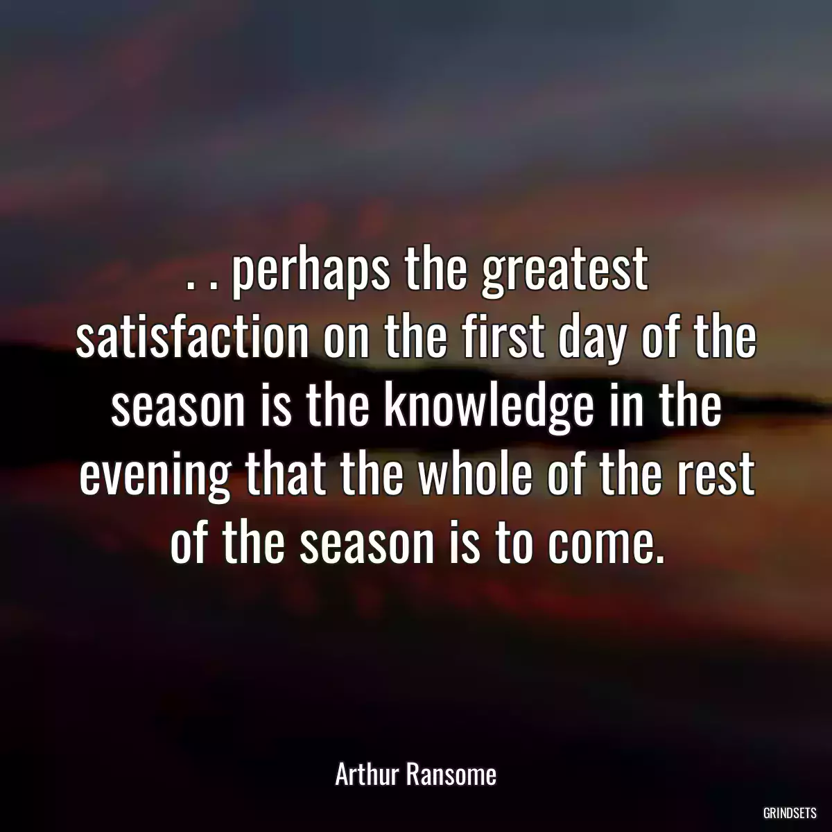 . . perhaps the greatest satisfaction on the first day of the season is the knowledge in the evening that the whole of the rest of the season is to come.